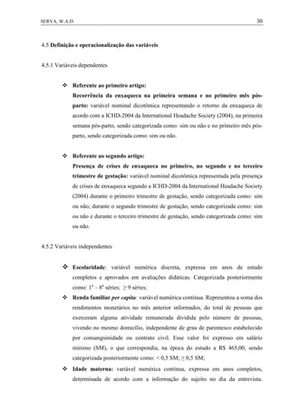 30SERVA, W.A.D.
4.5 Definição e operacionalização das variáveis
4.5.1 Variáveis dependentes
 Referente ao primeiro artigo:
Recorrência da enxaqueca na primeira semana e no primeiro mês pós-
parto: variável nominal dicotômica representando o retorno da enxaqueca de
acordo com a ICHD-2004 da International Headache Society (2004), na primeira
semana pós-parto, sendo categorizada como: sim ou não e no primeiro mês pós-
parto, sendo categorizada como: sim ou não.
 Referente ao segundo artigo:
Presença de crises de enxaqueca no primeiro, no segundo e no terceiro
trimestre de gestação: variável nominal dicotômica representada pela presença
de crises de enxaqueca segundo a ICHD-2004 da International Headache Society
(2004) durante o primeiro trimestre de gestação, sendo categorizada como: sim
ou não; durante o segundo trimestre de gestação, sendo categorizada como: sim
ou não e durante o terceiro trimestre de gestação, sendo categorizada como: sim
ou não.
4.5.2 Variáveis independentes
 Escolaridade: variável numérica discreta, expressa em anos de estudo
completos e aprovados em avaliações didáticas. Categorizada posteriormente
como: 1a
– 8a
séries; ≥ 9 séries;
 Renda familiar per capita: variável numérica contínua. Representou a soma dos
rendimentos monetários no mês anterior informados, do total de pessoas que
exerceram alguma atividade remunerada dividida pelo número de pessoas,
vivendo no mesmo domicílio, independente de grau de parentesco estabelecido
por consanguinidade ou contrato civil. Esse valor foi expresso em salário
mínimo (SM), o que correspondia, na época do estudo a R$ 465,00, sendo
categorizada posteriormente como: < 0,5 SM; ≥ 0,5 SM;
 Idade materna: variável numérica contínua, expressa em anos completos,
determinada de acordo com a informação do sujeito no dia da entrevista.
 
