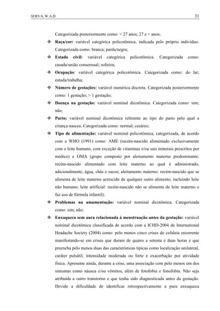 31SERVA, W.A.D.
Categorizada posteriormente como: < 27 anos; 27 e + anos;
 Raça/cor: variável categórica policotômica, indicada pelo próprio indivíduo.
Categorizada como: branca; parda/negra;
 Estado civil: variável categórica policotômica. Categorizada como:
casada/união consensual; solteira;
 Ocupação: variável categórica policotômica. Categorizada como: do lar;
estuda/trabalha;
 Número de gestações: variável numérica discreta. Categorizada posteriormente
como: 1 gestação; > 1 gestação;
 Doença na gestação: variável nominal dicotômica. Categorizada como: sim;
não;
 Parto: variável nominal dicotômica referente ao tipo do parto pelo qual a
criança nasceu. Categorizada como: normal; cesáreo;
 Tipo de alimentação: variável nominal policotômica, categorizada, de acordo
com a WHO (1991) como: AME (recém-nascido alimentado exclusivamente
com o leite humano, com exceção de vitaminas e/ou sais minerais prescritos por
médico) e OMA (grupo composto por aleitamento materno predominante:
recém-nascido alimentado com leite materno ao qual é administrado,
adicionalmente, água, chás e sucos; aleitamento materno: recém-nascido que se
alimenta de leite materno acrescido de qualquer outro alimento, incluindo leite
não humano; leite artificial: recém-nascido não se alimenta de leite materno e
faz uso de fórmula infantil);
 Problemas na amamentação: variável nominal dicotômica. Categorizada
como: sim; não;
 Enxaqueca sem aura relacionada à menstruação antes da gestação: variável
nominal dicotômica classificada de acordo com a ICHD-2004 da International
Headache Society (2004) como: pelo menos cinco crises de cefaleia recorrente
manifestando-se em crises que duram de quatro a setenta e duas horas e que
preencha pelo menos duas das características típicas como localização unilateral,
caráter pulsátil, intensidade moderada ou forte e exacerbação por atividade
física. Apresente ainda, durante a crise, uma associação com pelo menos um dos
sintomas como náusea e/ou vômitos, além de fotofobia e fonofobia. Não seja
atribuída a outro transtorno e que tenha sido diagnosticada antes da gestação.
Devido a dificuldade de identificar retrospectivamente a pura enxaqueca
 