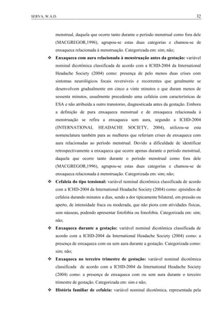 32SERVA, W.A.D.
menstrual, daquela que ocorre tanto durante o período menstrual como fora dele
(MACGREGOR,1996), agrupou-se estas duas categorias e chamou-se de
enxaqueca relacionada à menstruação. Categorizada em: sim; não;
 Enxaqueca com aura relacionada à menstruação antes da gestação: variável
nominal dicotômica classificada de acordo com a ICHD-2004 da International
Headache Society (2004) como: presença de pelo menos duas crises com
sintomas neurológicos focais reversíveis e recorrentes que geralmente se
desenvolvem gradualmente em cinco a vinte minutos e que duram menos de
sessenta minutos, usualmente precedendo uma cefaleia com características de
ESA e não atribuída a outro transtorno, diagnosticada antes da gestação. Embora
a definição de pura enxaqueca menstrual e de enxaqueca relacionada à
menstruação se refira a enxaqueca sem aura, segundo a ICHD-2004
(INTERNATIONAL HEADACHE SOCIETY, 2004), utilizou-se esta
nomenclatura também para as mulheres que referiam crises de enxaqueca com
aura relacionadas ao período menstrual. Devido a dificuldade de identificar
retrospectivamente a enxaqueca que ocorre apenas durante o período menstrual,
daquela que ocorre tanto durante o período menstrual como fora dele
(MACGREGOR,1996), agrupou-se estas duas categorias e chamou-se de
enxaqueca relacionada à menstruação. Categorizada em: sim; não;
 Cefaleia do tipo tensional: variável nominal dicotômica classificada de acordo
com a ICHD-2004 da International Headache Society (2004) como: episódios de
cefaleia durando minutos a dias, sendo a dor tipicamente bilateral, em pressão ou
aperto, de intensidade fraca ou moderada, que não piora com atividades físicas,
sem náuseas, podendo apresentar fotofobia ou fonofobia. Categorizada em: sim;
não;
 Enxaqueca durante a gestação: variável nominal dicotômica classificada de
acordo com a ICHD-2004 da International Headache Society (2004) como: a
presença de enxaqueca com ou sem aura durante a gestação. Categorizada como:
sim; não;
 Enxaqueca no terceiro trimestre de gestação: variável nominal dicotômica
classificada de acordo com a ICHD-2004 da International Headache Society
(2004) como: a presença de enxaqueca com ou sem aura durante o terceiro
trimestre de gestação. Categorizada em: sim e não;
 História familiar de cefaleia: variável nominal dicotômica, representada pela
 