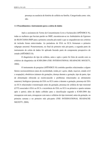 33SERVA, W.A.D.
presença ou ausência de história de cefaleia na família. Categorizada como: sim;
não.
4.6 Procedimentos e instrumento para a coleta de dados
Após a assinatura do Termo de Consentimento Livre e Esclarecido (APÊNDICE N),
todas as mulheres que haviam parido no IMIP, encontravam-se no Ambulatório de Egressos
do BLH/CIAMA/IMIP para a primeira consulta pós-natal e que se enquadravam nos critérios
de inclusão foram entrevistadas. As portadoras de ESA ou ECA formaram o primeiro
subgrupo amostral. Posteriormente, no final do primeiro mês pós-parto, a segunda parte do
instrumento de coleta de dados foi aplicada fazendo parte do componente prospectivo do
estudo (APÊNDICE O).
O diagnóstico do tipo de cefaleia, antes e após o parto foi feito de acordo com os
critérios de diagnóstico da ICHD-2004 (THE INTERNATIONAL HEADACHE SOCIETY,
2004).
O instrumento de pesquisa (APÊNDICE O) continha questões relacionadas a alguns
fatores socioeconômicos (anos de escolaridade, renda per capita, idade, raça/cor, estado civil
e ocupação); obstétricos (número de gestações, doença durante a gestação, tipo de parto, tipo
de alimentação oferecida ao recém-nascido e problemas relacionados ao aleitamento
materno); biológicos (presença de ESA ou ECA antes e durante a gestação, presença de ESA
ou ECA relacionada à menstruação antes da gestação, presença de cefaleia do tipo tensional
(CTT) associada à ESA ou ECA e recorrência de ESA ou ECA na primeira e quarta semana
após o parto); além de dados colhidos para a classificação segundo a ICHD-2004 das
enxaquecas sem aura, enxaquecas com aura e cefaleias do tipo tensional, antes da gestação, na
primeira semana e no primeiro mês pós-parto (THE INTERNATIONAL HEADACHE
SOCIETY, 2004).
 
