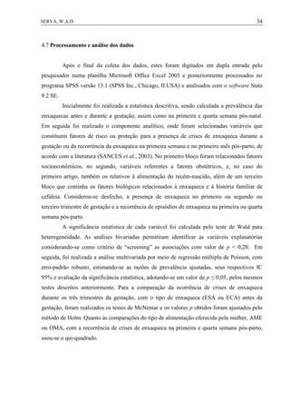34SERVA, W.A.D.
4.7 Processamento e análise dos dados
Após o final da coleta dos dados, estes foram digitados em dupla entrada pelo
pesquisador numa planilha Microsoft Office Excel 2003 e posteriormente processados no
programa SPSS versão 13.1 (SPSS Inc., Chicago, II.USA) e analisados com o software Stata
9.2 SE.
Inicialmente foi realizada a estatística descritiva, sendo calculada a prevalência das
enxaquecas antes e durante a gestação, assim como na primeira e quarta semana pós-natal.
Em seguida foi realizado o componente analítico, onde foram selecionadas variáveis que
constituem fatores de risco ou proteção para a presença de crises de enxaqueca durante a
gestação ou da recorrência da enxaqueca na primeira semana e no primeiro mês pós-parto, de
acordo com a literatura (SANCES et al., 2003). No primeiro bloco foram relacionados fatores
socioeconômicos, no segundo, variáveis referentes a fatores obstétricos, e, no caso do
primeiro artigo, também os relativos à alimentação do recém-nascido, além de um terceiro
bloco que continha os fatores biológicos relacionados à enxaqueca e à história familiar de
cefaleia. Considerou-se desfecho, a presença de enxaqueca no primeiro ou segundo ou
terceiro trimestre de gestação e a recorrência de episódios de enxaqueca na primeira ou quarta
semana pós-parto.
A significância estatística de cada variável foi calculada pelo teste de Wald para
heterogeneidade. As análises bivariadas permitiram identificar as variáveis explanatórias
considerando-se como critério de “screening” as associações com valor de p < 0,20. Em
seguida, foi realizada a análise multivariada por meio de regressão múltipla de Poisson, com
erro-padrão robusto, estimando-se as razões de prevalência ajustadas, seus respectivos IC
95% e avaliação da significância estatística, adotando-se um valor de p ≤ 0,05, pelos mesmos
testes descritos anteriormente. Para a comparação da ocorrência de crises de enxaqueca
durante os três trimestres da gestação, com o tipo de enxaqueca (ESA ou ECA) antes da
gestação, foram realizados os testes de McNemar e os valores p obtidos foram ajustados pelo
método de Holm. Quanto às comparações do tipo de alimentação oferecida pela mulher, AME
ou OMA, com a recorrência de crises de enxaqueca na primeira e quarta semana pós-parto,
usou-se o qui-quadrado.
 