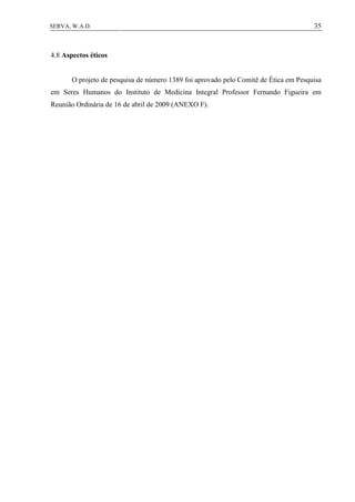 35SERVA, W.A.D.
4.8 Aspectos éticos
O projeto de pesquisa de número 1389 foi aprovado pelo Comitê de Ética em Pesquisa
em Seres Humanos do Instituto de Medicina Integral Professor Fernando Figueira em
Reunião Ordinária de 16 de abril de 2009 (ANEXO F).
 