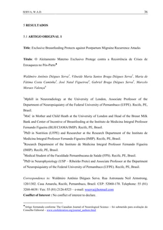 36SERVA, W.A.D.
5 RESULTADOS
5.1 ARTIGO ORIGINAL 1
Title: Exclusive Breastfeeding Protects against Postpartum Migraine Recurrence Attacks
Título: O Aleitamento Materno Exclusivo Protege contra a Recorrência de Crises de
Enxaqueca no Pós-Parto
Waldmiro Antônio Diégues Serva1
, Vilneide Maria Santos Braga Diégues Serva2
, Maria de
Fátima Costa Caminha3
, José Natal Figueiroa4
, Gabriel Braga Diégues Serva5
, Marcelo
Moraes Valença6
1
Mphill in Neuroradiology at the University of London, Associate Professor of the
Department of Neuropsiquiatry of the Federal University of Pernambuco (UFPE). Recife, PE,
Brasil.
2
MsC in Mother and Child Heath at the University of London and Head of the Breast Milk
Bank and Center of Incentive of Breastfeeding at the Instituto de Medicina Integral Professor
Fernando Figueira (BLH/CIAMA/IMIP). Recife, PE, Brasil.
3
PhD in Nutrition (UFPE) and Researcher at the Research Department of the Instituto de
Medicina Integral Professor Fernando Figueira (IMIP). Recife, PE, Brasil.
4
Research Department of the Instituto de Medicina Integral Professor Fernando Figueira
(IMIP). Recife, PE, Brasil.
5
Medical Student of the Faculdade Pernambucana de Saúde (FPS). Recife, PE, Brasil.
6
PhD in Neurophysiology (USP – Ribeirão Preto) and Associate Professor at the Department
of Neuropsiquiatry of the Federal University of Pernambuco (UFPE). Recife, PE, Brasil.
Correspondence to: Waldmiro Antônio Diégues Serva. Rua Astronauta Neil Armstrong,
120/1302. Casa Amarela, Recife, Pernambuco, Brazil. CEP: 52060-170. Telephone: 55 (81)
3268-4638 / Fax: 55 (81) 2126-8523 – e-mail: wserva@hotmail.com
Conflict of Interest : No conflict of interest to declare.

Artigo formatado conforme The Canadian Journal of Neurological Science – foi submetido para avaliação do
Conselho Editorial – www.cnsfederation.org/journal_authors.html
 