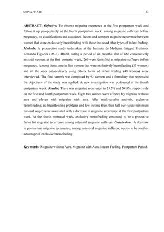 37SERVA, W.A.D.
ABSTRACT: Objective: To observe migraine recurrence at the first postpartum week and
follow it up prospectively at the fourth postpartum week, among migraine sufferers before
pregnancy, its classifications and associated factors and compare migraine recurrence between
women that were exclusively breastfeeding with those that used other types of infant feeding.
Methods: A prospective study undertaken at the Instituto de Medicina Integral Professor
Fernando Figueira (IMIP), Brazil, during a period of six months. Out of 686 consecutively
assisted women, at the first postnatal week, 266 were identified as migraine sufferers before
pregnancy. Among those, one in five women that were exclusively breastfeeding (53 women)
and all the ones consecutively using others forms of infant feeding (40 women) were
interviewed. The final sample was composed by 93 women and a formulary that responded
the objectives of the study was applied. A new investigation was performed at the fourth
postpartum week. Results: There was migraine recurrence in 35.5% and 54.8%, respectively
on the first and fourth postpartum week. Eight two women were affected by migraine without
aura and eleven with migraine with aura. After multivariable analysis, exclusive
breastfeeding, no breastfeeding problems and low income (less than half per capita minimum
national wage) were associated with a decrease in migraine recurrence at the first postpartum
week. At the fourth postnatal week, exclusive breastfeeding continued to be a protective
factor for migraine recurrence among antenatal migraine sufferers. Conclusions: A decrease
in postpartum migraine recurrence, among antenatal migraine sufferers, seems to be another
advantage of exclusive breastfeeding.
Key words: Migraine without Aura. Migraine with Aura. Breast Feeding. Postpartum Period.
 