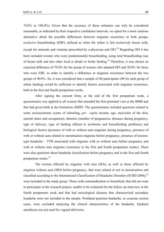 40SERVA, W.A.D.
74.0% to 100.0%). Given that the accuracy of these estimates can only be considered
reasonable, as indicated by their respective confidence intervals, we opted for a more cautious
alternative about the possible differences between migraine recurrence in both groups,
exclusive breastfeeding (EBF), defined as when the infant is fed exclusively breast milk,
except for minerals and vitamins prescribed by a physician and OFI.24
Regarding OFI it has
been included women who were predominantly breastfeeding, using total breastfeeding (use
of breast milk and also other food or drink) or bottle feeding.24
Therefore, it was chosen an
expected difference of 70.0% for the group of women who adopted OFI and 30.0% for those
who were EBF, in order to identify a difference in migraine recurrence between the two
groups of 40.0%. So, it was considered that a sample of 80 participants (40 for each group of
infant feeding) would be sufficient to identify factors associated with migraine recurrence,
both in the first and fourth postpartum weeks.
After signing the consent form, at the end of the first postpartum week, a
questionnaire was applied to all women that attended the first postnatal visit at the BMB and
that had given birth at the Institution (IMIP). The questionnaire included questions related to
some socioeconomic (years of schooling, per capita income, age, race/color of the skin,
marital status and occupation); obstetric (number of pregnancies, diseases during pregnancy,
type of delivery, type of feeding offered to newborns and breastfeeding problems) and
biological factors (presence of with or without aura migraine during pregnancy, presence of
with or without aura related to menstruation migraine before pregnancy, presence of tension-
type headache – TTH associated with migraine with or without aura before pregnancy and
with or without aura migraine recurrence in the first and fourth postpartum weeks). There
were also questions about headache classification before pregnancy and in the first and fourth
postpartum weeks.25
The women affected by migraine with aura (MA), as well as those affected by
migraine without aura (MO) before pregnancy, that were related or not to menstruation and
classified according to the International Classification of Headache Disorders (ICHD-2004),25
were included in the study group. Those with contraindication to breastfeed, that did not want
to participate in the research project, unable to be contacted for the follow up interview in the
fourth postpartum week and that had neurological diseases that characterized secondary
headache were not included in the sample. Postdural puncture headache, in cesarean section
cases, were excluded analyzing the clinical characteristics of the headache. Epidural
anesthesia was not used for vaginal deliveries.
 