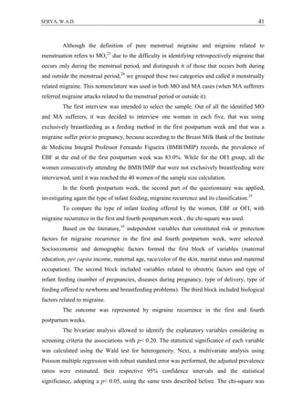 41SERVA, W.A.D.
Although the definition of pure menstrual migraine and migraine related to
menstruation refers to MO,25
due to the difficulty in identifying retrospectively migraine that
occurs only during the menstrual period, and distinguish it of those that occurs both during
and outside the menstrual period,26
we grouped these two categories and called it menstrually
related migraine. This nomenclature was used in both MO and MA cases (when MA sufferers
referred migraine attacks related to the menstrual period or outside it).
The first interview was intended to select the sample. Out of all the identified MO
and MA sufferers, it was decided to interview one woman in each five, that was using
exclusively breastfeeding as a feeding method in the first postpartum week and that was a
migraine suffer prior to pregnancy, because according to the Breast Milk Bank of the Instituto
de Medicina Integral Professor Fernando Figueira (BMB/IMIP) records, the prevalence of
EBF at the end of the first postpartum week was 83.0%. While for the OFI group, all the
women consecutively attending the BMB/IMIP that were not exclusively breastfeeding were
interviewed, until it was reached the 40 women of the sample size calculation.
In the fourth postpartum week, the second part of the questionnaire was applied,
investigating again the type of infant feeding, migraine recurrence and its classification.25
To compare the type of infant feeding offered by the women, EBF or OFI, with
migraine recurrence in the first and fourth postpartum week , the chi-square was used.
Based on the literature,10
independent variables that constituted risk or protection
factors for migraine recurrence in the first and fourth postpartum week, were selected.
Socioeconomic and demographic factors formed the first block of variables (maternal
education, per capita income, maternal age, race/color of the skin, marital status and maternal
occupation). The second block included variables related to obstetric factors and type of
infant feeding (number of pregnancies, diseases during pregnancy, type of delivery, type of
feeding offered to newborns and breastfeeding problems). The third block included biological
factors related to migraine.
The outcome was represented by migraine recurrence in the first and fourth
postpartum weeks.
The bivariate analysis allowed to identify the explanatory variables considering as
screening criteria the associations with p< 0.20. The statistical significance of each variable
was calculated using the Wald test for heterogeneity. Next, a multivariate analysis using
Poisson multiple regression with robust standard error was performed, the adjusted prevalence
ratios were estimated, their respective 95% confidence intervals and the statistical
significance, adopting a p< 0.05, using the same tests described before. The chi-square was
 