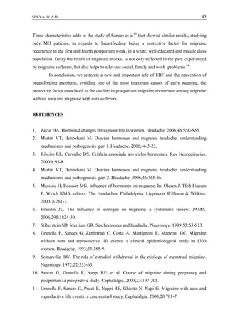 45SERVA, W.A.D.
These characteristics adds to the study of Sances et al10
that showed similar results, studying
only MO patients, in regards to breastfeeding being a protective factor for migraine
recurrence in the first and fourth postpartum week, in a white, well educated and middle class
population. Delay the return of migraine attacks, is not only reflected in the pain experienced
by migraine sufferers, but also helps to alleviate social, family and work problems.44
In conclusion, we reiterate a new and important role of EBF and the prevention of
breastfeeding problems, avoiding one of the most important causes of early weaning, the
protective factor associated to the decline in postpartum migraine recurrence among migraine
without aura and migraine with aura sufferers.
REFERENCES
1. Zacur HA. Hormonal changes throughout life in women. Headache. 2006;46:S50-S55.
2. Martin VT, Behbehani M. Ovarian hormones and migraine headache: understanding
mechanisms and pathogenesis–part I. Headache. 2006;46:3-23.
3. Ribeiro RL, Carvalho DS. Cefaléia associada aos ciclos hormonais. Rev Neurociências.
2000;8:93-8.
4. Martin VT, Behbehani M. Ovarian hormones and migraine headache: understanding
mechanisms and pathogenesis–part 2. Headache. 2006;46:365-86.
5. Massiou H, Bousser MG. Influence of hormones on migraine. In: Olesen J, Tfelt-Hansen
P, Welch KMA, editors. The Headaches. Philadelphia: Lippincott Williams & Wilkins;
2000. p.261-7.
6. Brandes JL. The influence of estrogen on migraine: a systematic review. JAMA.
2006;295:1824-30.
7. Silberstein SD, Merriam GR. Sex hormones and headache. Neurology. 1999;53:S3-S13.
8. Granella F, Sances G, Zanferrari C, Costa A, Martignoni E, Manzoni GC. Migraine
without aura and reproductive life events: a clinical epidemiological study in 1300
women. Headache. 1993;33:385-9.
9. Somerville BW. The role of estradiol withdrawal in the etiology of menstrual migraine.
Neurology. 1972;22:355-65.
10. Sances G, Granella F, Nappi RE, et al. Course of migraine during pregnancy and
postpartum: a prospective study. Cephalalgia. 2003;23:197-205.
11. Granella F, Sances G, Pucci E, Nappi RE, Ghiotto N, Napi G. Migraine with aura and
reproductive life events: a case control study. Cephalalgia. 2000;20:701-7.
 