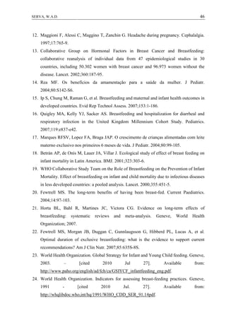 46SERVA, W.A.D.
12. Maggioni F, Alessi C, Maggino T, Zanchin G. Headache during pregnancy. Cephalalgia.
1997;17:765-9.
13. Collaborative Group on Hormonal Factors in Breast Cancer and Breastfeeding:
collaborative reanalysis of individual data from 47 epidemiological studies in 30
countries, including 50.302 women with breast cancer and 96.973 women without the
disease. Lancet. 2002;360:187-95.
14. Rea MF. Os benefícios da amamentação para a saúde da mulher. J Pediatr.
2004;80:S142-S6.
15. Ip S, Chung M, Raman G, et al. Breastfeeding and maternal and infant health outcomes in
developed countries. Evid Rep Technol Assess. 2007;153:1-186.
16. Quigley MA, Kelly YJ, Sacker AS. Breastfeeding and hospitalization for diarrheal and
respiratory infection in the United Kingdom Millennium Cohort Study. Pediatrics.
2007;119:e837-e42.
17. Marques RFSV, Lopez FA, Braga JAP. O crescimento de crianças alimentadas com leite
materno exclusivo nos primeiros 6 meses de vida. J Pediatr. 2004;80:99-105.
18. Betrán AP, de Onís M, Lauer JA, Villar J. Ecological study of effect of breast feeding on
infant mortality in Latin America. BMJ. 2001;323:303-6.
19. WHO Collaborative Study Team on the Role of Breastfeeding on the Prevention of Infant
Mortality. Effect of breastfeeding on infant and child mortality due to infectious diseases
in less developed countries: a pooled analysis. Lancet. 2000;355:451-5.
20. Fewtrell MS. The long-term benefits of having been breast-fed. Current Paediatrics.
2004;14:97-103.
21. Horta BL, Bahl R, Martines JC, Victora CG. Evidence on long-term effects of
breastfeeding: systematic reviews and meta-analysis. Geneve, World Health
Organization; 2007.
22. Fewtrell MS, Morgan JB, Duggan C, Gunnlaugsson G, Hibberd PL, Lucas A, et al.
Optimal duration of exclusive breastfeeding: what is the evidence to support current
recommendations? Am J Clin Nutr. 2007;85:635S-8S.
23. World Health Organization. Global Strategy for Infant and Young Child feeding. Geneve,
2003. – [cited 2010 Jul 27]. Available from:
http://www.paho.org/english/ad/fch/ca/GSIYCF_infantfeeding_eng.pdf.
24. World Health Organization. Indicators for assessing breast-feeding practices. Geneve,
1991 - [cited 2010 Jul. 27]. Available from:
http://whqlibdoc.who,int/hq/1991/WHO_CDD_SER_91.14pdf.
 