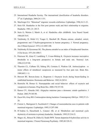 47SERVA, W.A.D.
25. International Headache Society. The international classification of headache disorders.
2nd
ed. Cephalalgia. 2004;24:1-151.
26. MacGregor EA. “Menstrual” migraine: towards a definition. Cephalalgia. 1996;16:11-21.
27. Stein GS. Headaches in the first post partum week and their relationship to migraine.
Headache. 1981; 21: 201-5.
28. Stein G, Morton J, Marsh A, et al. Headaches after childbirth. Acta Neurol Scand.
1984;69:74-9.
29. Tulchinsky D, Hobel CJ, Yeager E, Marshall JR. Plasma estrone, estradiol, estriol,
progesterone and 17-hydroxyprogesterone in human pregnancy. I. Normal pregnancy.
Am J Obstet Gynecol. 1972;112:1095-100.
30. Tulchinsky D, Korenman SG. The plasma estradiol as an index of fetoplacental function.
J Clin Invest. 1971;50:1490-7.
31. Petersson M, Alster P, Lundeberg T, Uvnas-Moberg K. Oxytocin increases nociceptive
thresholds in a long-term perspective in female and male rats. Neurosci Lett.
1996;212:87-90.
32. Thurston CL, Culhane ES, Suberg SN, Carstens E, Watkins LR. Antinociception vs
motor effects of intrathecal vasopressin as measured by four pain test. Brain Res.
1988;463:1–11.
33. Drewett RF, Bowen-Jones A, Dogterom J. Oxytocin levels during breast-feeding in
established lactation. Hormones and Behavior. 1982;16:245-8.
34. Heinrichs M, Domes G. Neuropeptides and social behavior: effects of oxytocin and
vasopressin in humans. Prog Brain Res. 2008;170:337-50.
35. Ramos CV, Almeida JAG. Alegações maternas para o desmame: estudo qualitativo. J
Pediatr. 2003;79:385-90.
36. Zacur HA, Gray RH. Contraception during lactation. Contemporary Ob/Gyn. 1992;37:13-
28.
37. Fioroni L, Martignoni E, Facchinetti F. Changes of neuroendocrine axes in patients with
menstrual migraine. Cephalalgia. 1995;15:297-300.
38. D`Andrea G, Hasselmark L, Cananzi AR, et al. Metabolism and menstrual cycle
rhytmicity of serotonin in primary headaches. Headache. 1995;35:216-21.
39. Magos AL, Brincat M, Zikha EJ, Studd JWW. Serum dopamine-b-hydroxilase activity in
menstrual migraine. J Neurol Neurosurg Psychiatry. 1985;48:328-31.
 