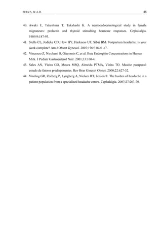 48SERVA, W.A.D.
40. Awaki E, Takeshima T, Takahashi K. A neuroendocrinological study in female
migraneurs: prolactin and thyroid stimulting hormone responses. Cephalalgia.
1989;9:187-93.
41. Stella CL, Jodicke CD, How HY, Harkness UF, Sibai BM. Postpartum headache: is your
work complete? Am J Obstet Gynecol. 2007;196:318.e1-e7.
42. Vincenzo Z, Nicolussi S, Giacomin C, et al. Beta Endorphin Concentrations in Human
Milk. J Pediatr Gastroenterol Nutr. 2001;33:160-4.
43. Sales AN, Vieira GO, Moura MSQ, Almeida PTMA, Vieira TO. Mastite puerperal:
estudo de fatores predisponentes. Rev Bras Ginecol Obstet. 2000;22:627-32.
44. Vinding GR, Zeeberg P, Lyngberg A, Nielsen RT, Jensen R. The burden of headache in a
patient population from a specialized headache centre. Cephalalgia. 2007;27:263-70.
 