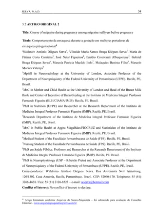 54SERVA, W.A.D.
5.2 ARTIGO ORIGINAL 2
Title: Course of migraine during pregnancy among migraine sufferers before pregnancy
Título: Comportamento da enxaqueca durante a gestação em mulheres portadoras de
enxaqueca pré-gestacional
Waldmiro Antônio Diégues Serva1
, Vilneide Maria Santos Braga Diégues Serva2
, Maria de
Fátima Costa Caminha3
, José Natal Figueiroa4
, Emídio Cavalcanti Albuquerque5
, Gabriel
Braga Diégues Serva6
, Marcela Patrícia Macêdo Belo7
, Malaquias Bastista Filho8
, Marcelo
Moraes Valença9
1
Mphill in Neuroradiology at the University of London, Associate Professor of the
Department of Neuropsiquiatry of the Federal University of Pernambuco (UFPE). Recife, PE,
Brasil.
2
MsC in Mother and Child Health at the University of London and Head of the Breast Milk
Bank and Center of Incentive of Breastfeeding at the Instituto de Medicina Integral Professor
Fernando Figueira (BLH/CIAMA/IMIP). Recife, PE, Brasil.
3
PhD in Nutrition (UFPE) and Researcher at the Research Department of the Instituto de
Medicina Integral Professor Fernando Figueira (IMIP). Recife, PE, Brasil.
4
Research Department of the Instituto de Medicina Integral Professor Fernando Figueira
(IMIP). Recife, PE, Brasil.
5
MsC in Public Health at Aggeu Magalhães/FIOCRUZ and Statistician of the Instituto de
Medicina Integral Professor Fernando Figueira (IMIP). Recife, PE, Brasil.
6
Medical Student of the Faculdade Pernambucana de Saúde (FPS). Recife, PE, Brasil.
7
Nursing Student of the Faculdade Pernambucana de Saúde (FPS). Recife, PE, Brasil.
8
PhD em Saúde Pública. Professor and Reasercher at the Research Department of the Instituto
de Medicina Integral Professor Fernando Figueira (IMIP). Recife, PE, Brasil.
9
PhD in Neurophysiology (USP – Ribeirão Preto) and Associate Professor at the Department
of Neuropsiquiatry of the Federal University of Pernambuco (UFPE). Recife, PE, Brasil.
Correspondence: Waldmiro Antônio Diégues Serva. Rua Astronauta Neil Armstrong,
120/1302. Casa Amarela, Recife, Pernambuco, Brazil. CEP: 52060-170. Telephone: 55 (81)
3268-4638 / Fax: 55 (81) 2126-8523 – e-mail: wserva@hotmail.com
Conflict of Interest: No conflict of interest to declare.

Artigo formatado conforme Arquivos de Neuro-Psiquiatria – foi submetido para avaliação do Conselho
Editorial – www.arq.neuropsiquiatria@terra.com.br
 