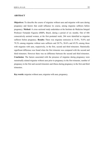 55SERVA, W.A.D.
ABSTRACT
Objectives: To describe the course of migraine without aura and migraine with aura during
pregnancy and factors that could influence its course, among migraine sufferers before
pregnancy. Method: A cross sectional study undertaken at the Instituto de Medicina Integral
Professor Fernando Figueira (IMIP), Brazil, during a period of six months. Out of 686
consecutively assisted women, at the first postnatal week, 266 were identified as migraine
sufferers before pregnancy. Results: There was migraine remission in 35.4%, 76.8% and
79.3% among migraine without aura sufferers and 20.7%, 58.6% and 65.5% among those
with migraine with aura, respectively, in the first, second and third trimesters. Statistically
significant difference was found when the first trimester was compared with the second and
third trimesters. However there was no difference between the second and third trimesters.
Conclusion: The factors associated with the presence of migraine during pregnancy were
menstrually related migraine without aura prior to pregnancy in the first trimester, number of
pregnancy in the first and second trimesters and illness during pregnancy in the first and third
trimesters.
Key words: migraine without aura, migraine with aura, pregnancy.
 