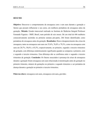 56SERVA, W.A.D.
RESUMO
Objetivo: Descrever o comportamento da enxaqueca com e sem aura durante a gestação e
fatores que possam influenciar o seu curso, em mulheres portadoras de enxaqueca antes da
gestação. Método: Estudo transversal realizado no Instituto de Medicina Integral Professor
Fernando Figueira - IMIP, Brasil, num período de seis meses. De um total de 686 mulheres
consecutivamente assistidas na primeira semana pós-parto, 266 foram identificadas como
portadoras de enxaqueca antes da gestação. Resultados: Houve desaparecimento das crises de
enxaqueca, tanto na enxaqueca sem aura em 35,4%, 76,8% e 79,3%, como na enxaqueca com
aura em 20,7%, 58,6% e 65,5%, respectivamente, no primeiro, segundo e terceiro trimestres
de gestação, com diferença estatisticamente significante quando se comparou o primeiro, com
o segundo e terceiro trimestres. Esta diferença não se confirmou entre o segundo e terceiro
trimestres de gestação. Conclusão: Os fatores associados à presença de crises de enxaqueca
durante a gestação foram enxaqueca sem aura relacionada à menstruação antes de gestação no
primeiro trimestre, número de gestações no primeiro e segundo trimestres e ser portadora de
doença durante a gestação no primeiro e terceiro trimestres.
Palavras-chave: enxaqueca sem aura, enxaqueca com aura, gravidez.
 