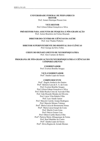 3SERVA, W.A.D.
UNIVERSIDADE FEDERAL DE PERNAMBUCO
REITOR
Prof. Amaro Henrique Pessoa Lins
VICE-REITOR
Prof. Gilson Edmar Gonçalves e Silva
PRÓ-REITOR PARA ASSUNTOS DE PESQUISA E PÓS-GRADUAÇÃO
Prof. Anísio Brasileiro de Freitas Dourado
DIRETOR DO CENTRO DE CIÊNCIAS DA SAÚDE
Prof. José Thadeu Pinheiro
DIRETOR SUPERINTENDENTE DO HOSPITAL DAS CLÍNICAS
Prof. George da Silva Telles
CHEFE DO DEPARTAMENTO DE NEUROPSIQUIATRIA
Prof. Alex Caetano de Barros
PROGRAMA DE PÓS-GRADUAÇÃO EM NEUROPSIQUIATRIA E CIÊNCIAS DO
COMPORTAMENTO
COORDENADOR
Prof. Everton Botelho Sougey
VICE-COORDENADOR
Profa
. Sandra Lopes de Souza
CORPO DOCENTE
Profa
. Ângela Amâncio dos Santos
Profa
. Belmira Lara da S. A. da Costa
Prof. Everton Botelho Sougey
Prof. Gilson Edmar Gonçalves e Silva
Prof. Hildo Rocha Cirne de Azevedo Filho
Prof. João Ricardo Mendes de Oliveira
Prof. Lúcio Vilar Rabelo Filho
Prof. Luiz Ataide Junior
Prof. Marcelo Cairrão Araújo Rodrigues
Prof. Marcelo Moraes Valença
Profa
. Maria Lúcia de Bustamente Simas
Profa
. Maria Lúcia Gurgel da Costa
Prof. Murilo Costa Lima
Prof. Otávio Gomes Lins
Prof. Othon Coelho Bastos Filho
Profa
. Patrícia Maria Albuquerque de Farias
Prof. Raul Manhães de Castro
Profa
. Sandra Lopes de Souza
Profa
. Sílvia Regina de Arruda Moraes
 