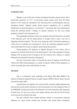 57SERVA, W.A.D.
INTRODUCTION
Migraine is one of the most common neurological disorders among women, with a
female/male proportion of 3-4:11
. Its prevalence among women varies from 4% before
puberty to 25% during the reproductive life, decreasing later in perimenopause and post-
menopause periods1
. Migraine attacks during women’s reproductive life is markedly
influenced by cyclical fluctuations in sex hormones2-4
, with attacks that occur predominantly
during the menstrual period4,5
. Changes in migraine frequency can also occur during
pregnancy, lactation6
and contraceptive use2
.
The hypothalamic-pituitary-ovarian axes regulates hormonal fluctuations associated
to the menstrual cycle7
and the abrupt decline in estrogen seems to play a key role in
triggering menstrual migraine8
. This also occurs during the week of hormonal suspension in
women that use combined oral contraceptives9
and in the immediate postpartum period10
,
what could explain the increase in migraine attacks during these periods3
.
During pregnancy, the frequency of migraine decreases in most women, with an
increase in its remission from the first to the third trimester6
. One of the explanations for these
findings is the increased levels of estrogen in the first trimester and a tendency to stability
during the second and third trimesters of pregnancy3
.
The aim of the present study is to describe the course of migraine with (MA) and
without aura (MO) during pregnancy, in a group of migraine sufferers before pregnancy, as
well as associated factors that could influence its course.
METHOD
This is a retrospective study undertaken at the Breast Milk Bank (BMB) of the
Instituto de Medicina Integral Professor Fernando Figueira (IMIP) in Recife, Brazil, between
June and November 2009.
A questionnaire was applied to all women assisted, around the eighth postpartum day
(between the seventh and the tenth day), for the first postnatal visit at the Outpatient Clinic of
the BMB/IMIP, that had given birth in the Maternity Unit of the Institution, after signing the
Consent Form. So, there was no bias in the sample selection, given the fact that all women
were consecutively enrolled in the study.
The data collection form included questions related to socioeconomic (maternal
education, per capita income, maternal age, race/skin color, marital status, occupation),
 