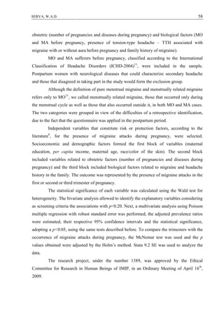 58SERVA, W.A.D.
obstetric (number of pregnancies and diseases during pregnancy) and biological factors (MO
and MA before pregnancy, presence of tension-type headache – TTH associated with
migraine with or without aura before pregnancy and family history of migraine).
MO and MA sufferers before pregnancy, classified according to the International
Classification of Headache Disorders (ICHD-2004)11
, were included in the sample.
Postpartum women with neurological diseases that could characterize secondary headache
and those that disagreed in taking part in the study would form the exclusion group.
Although the definition of pure menstrual migraine and menstrually related migraine
refers only to MO11
, we called menstrually related migraine, those that occurred only during
the menstrual cycle as well as those that also occurred outside it, in both MO and MA cases.
The two categories were grouped in view of the difficulties of a retrospective identification,
due to the fact that the questionnaire was applied in the postpartum period.
Independent variables that constitute risk or protection factors, according to the
literature6
, for the presence of migraine attacks during pregnancy, were selected.
Socioeconomic and demographic factors formed the first block of variables (maternal
education, per capita income, maternal age, race/color of the skin). The second block
included variables related to obstetric factors (number of pregnancies and diseases during
pregnancy) and the third block included biological factors related to migraine and headache
history in the family. The outcome was represented by the presence of migraine attacks in the
first or second or third trimester of pregnancy.
The statistical significance of each variable was calculated using the Wald test for
heterogeneity. The bivariate analysis allowed to identify the explanatory variables considering
as screening criteria the associations with p<0.20. Next, a multivariate analysis using Poisson
multiple regression with robust standard error was performed, the adjusted prevalence ratios
were estimated, their respective 95% confidence intervals and the statistical significance,
adopting a p<0.05, using the same tests described before. To compare the trimesters with the
occurrence of migraine attacks during pregnancy, the McNemar test was used and the p
values obtained were adjusted by the Holm’s method. Stata 9.2 SE was used to analyze the
data.
The research project, under the number 1389, was approved by the Ethical
Committee for Research in Human Beings of IMIP, in an Ordinary Meeting of April 16th
,
2009.
 