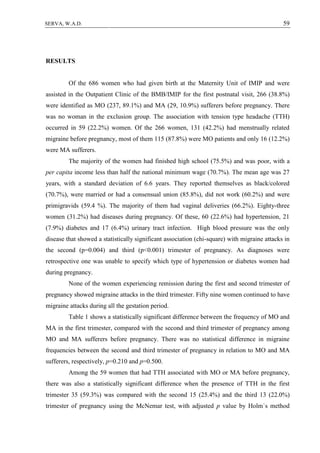 59SERVA, W.A.D.
RESULTS
Of the 686 women who had given birth at the Maternity Unit of IMIP and were
assisted in the Outpatient Clinic of the BMB/IMIP for the first postnatal visit, 266 (38.8%)
were identified as MO (237, 89.1%) and MA (29, 10.9%) sufferers before pregnancy. There
was no woman in the exclusion group. The association with tension type headache (TTH)
occurred in 59 (22.2%) women. Of the 266 women, 131 (42.2%) had menstrually related
migraine before pregnancy, most of them 115 (87.8%) were MO patients and only 16 (12.2%)
were MA sufferers.
The majority of the women had finished high school (75.5%) and was poor, with a
per capita income less than half the national minimum wage (70.7%). The mean age was 27
years, with a standard deviation of 6.6 years. They reported themselves as black/colored
(70.7%), were married or had a consensual union (85.8%), did not work (60.2%) and were
primigravids (59.4 %). The majority of them had vaginal deliveries (66.2%). Eighty-three
women (31.2%) had diseases during pregnancy. Of these, 60 (22.6%) had hypertension, 21
(7.9%) diabetes and 17 (6.4%) urinary tract infection. High blood pressure was the only
disease that showed a statistically significant association (chi-square) with migraine attacks in
the second (p=0.004) and third (p<0.001) trimester of pregnancy. As diagnoses were
retrospective one was unable to specify which type of hypertension or diabetes women had
during pregnancy.
None of the women experiencing remission during the first and second trimester of
pregnancy showed migraine attacks in the third trimester. Fifty nine women continued to have
migraine attacks during all the gestation period.
Table 1 shows a statistically significant difference between the frequency of MO and
MA in the first trimester, compared with the second and third trimester of pregnancy among
MO and MA sufferers before pregnancy. There was no statistical difference in migraine
frequencies between the second and third trimester of pregnancy in relation to MO and MA
sufferers, respectively, p=0.210 and p=0.500.
Among the 59 women that had TTH associated with MO or MA before pregnancy,
there was also a statistically significant difference when the presence of TTH in the first
trimester 35 (59.3%) was compared with the second 15 (25.4%) and the third 13 (22.0%)
trimester of pregnancy using the McNemar test, with adjusted p value by Holm`s method
 