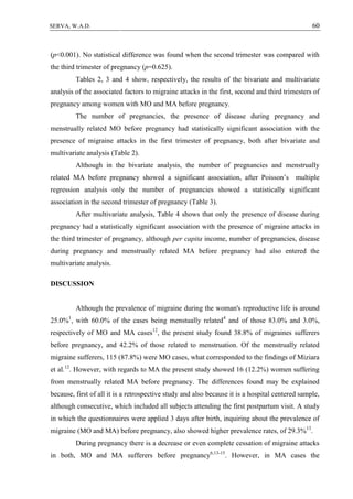 60SERVA, W.A.D.
(p<0.001). No statistical difference was found when the second trimester was compared with
the third trimester of pregnancy (p=0.625).
Tables 2, 3 and 4 show, respectively, the results of the bivariate and multivariate
analysis of the associated factors to migraine attacks in the first, second and third trimesters of
pregnancy among women with MO and MA before pregnancy.
The number of pregnancies, the presence of disease during pregnancy and
menstrually related MO before pregnancy had statistically significant association with the
presence of migraine attacks in the first trimester of pregnancy, both after bivariate and
multivariate analysis (Table 2).
Although in the bivariate analysis, the number of pregnancies and menstrually
related MA before pregnancy showed a significant association, after Poisson’s multiple
regression analysis only the number of pregnancies showed a statistically significant
association in the second trimester of pregnancy (Table 3).
After multivariate analysis, Table 4 shows that only the presence of disease during
pregnancy had a statistically significant association with the presence of migraine attacks in
the third trimester of pregnancy, although per capita income, number of pregnancies, disease
during pregnancy and menstrually related MA before pregnancy had also entered the
multivariate analysis.
DISCUSSION
Although the prevalence of migraine during the woman's reproductive life is around
25.0%1
, with 60.0% of the cases being menstually related4
and of those 83.0% and 3.0%,
respectively of MO and MA cases12
, the present study found 38.8% of migraines sufferers
before pregnancy, and 42.2% of those related to menstruation. Of the menstrually related
migraine sufferers, 115 (87.8%) were MO cases, what corresponded to the findings of Miziara
et al.12
. However, with regards to MA the present study showed 16 (12.2%) women suffering
from menstrually related MA before pregnancy. The differences found may be explained
because, first of all it is a retrospective study and also because it is a hospital centered sample,
although consecutive, which included all subjects attending the first postpartum visit. A study
in which the questionnaires were applied 3 days after birth, inquiring about the prevalence of
migraine (MO and MA) before pregnancy, also showed higher prevalence rates, of 29.3%13
.
During pregnancy there is a decrease or even complete cessation of migraine attacks
in both, MO and MA sufferers before pregnancy6,13-15
. However, in MA cases the
 