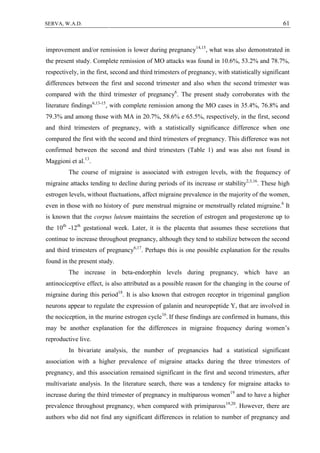 61SERVA, W.A.D.
improvement and/or remission is lower during pregnancy14,15
, what was also demonstrated in
the present study. Complete remission of MO attacks was found in 10.6%, 53.2% and 78.7%,
respectively, in the first, second and third trimesters of pregnancy, with statistically significant
differences between the first and second trimester and also when the second trimester was
compared with the third trimester of pregnancy6
. The present study corroborates with the
literature findings6,13-15
, with complete remission among the MO cases in 35.4%, 76.8% and
79.3% and among those with MA in 20.7%, 58.6% e 65.5%, respectively, in the first, second
and third trimesters of pregnancy, with a statistically significance difference when one
compared the first with the second and third trimesters of pregnancy. This difference was not
confirmed between the second and third trimesters (Table 1) and was also not found in
Maggioni et al.13
.
The course of migraine is associated with estrogen levels, with the frequency of
migraine attacks tending to decline during periods of its increase or stability2,3,16
. These high
estrogen levels, without fluctuations, affect migraine prevalence in the majority of the women,
even in those with no history of pure menstrual migraine or menstrually related migraine.6
It
is known that the corpus luteum maintains the secretion of estrogen and progesterone up to
the 10th
-12th
gestational week. Later, it is the placenta that assumes these secretions that
continue to increase throughout pregnancy, although they tend to stabilize between the second
and third trimesters of pregnancy6,17
. Perhaps this is one possible explanation for the results
found in the present study.
The increase in beta-endorphin levels during pregnancy, which have an
antinociceptive effect, is also attributed as a possible reason for the changing in the course of
migraine during this period18
. It is also known that estrogen receptor in trigeminal ganglion
neurons appear to regulate the expression of galanin and neuropeptide Y, that are involved in
the nociception, in the murine estrogen cycle16
. If these findings are confirmed in humans, this
may be another explanation for the differences in migraine frequency during women’s
reproductive live.
In bivariate analysis, the number of pregnancies had a statistical significant
association with a higher prevalence of migraine attacks during the three trimesters of
pregnancy, and this association remained significant in the first and second trimesters, after
multivariate analysis. In the literature search, there was a tendency for migraine attacks to
increase during the third trimester of pregnancy in multiparous women19
and to have a higher
prevalence throughout pregnancy, when compared with primiparous19,20
. However, there are
authors who did not find any significant differences in relation to number of pregnancy and
 
