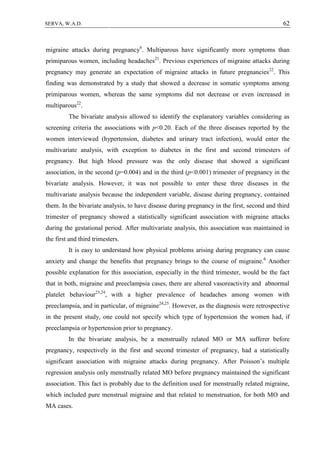 62SERVA, W.A.D.
migraine attacks during pregnancy6
. Multiparous have significantly more symptoms than
primiparous women, including headaches21
. Previous experiences of migraine attacks during
pregnancy may generate an expectation of migraine attacks in future pregnancies22
. This
finding was demonstrated by a study that showed a decrease in somatic symptoms among
primiparous women, whereas the same symptoms did not decrease or even increased in
multiparous22
.
The bivariate analysis allowed to identify the explanatory variables considering as
screening criteria the associations with p<0.20. Each of the three diseases reported by the
women interviewed (hypertension, diabetes and urinary tract infection), would enter the
multivariate analysis, with exception to diabetes in the first and second trimesters of
pregnancy. But high blood pressure was the only disease that showed a significant
association, in the second (p=0.004) and in the third (p<0.001) trimester of pregnancy in the
bivariate analysis. However, it was not possible to enter these three diseases in the
multivariate analysis because the independent variable, disease during pregnancy, contained
them. In the bivariate analysis, to have disease during pregnancy in the first, second and third
trimester of pregnancy showed a statistically significant association with migraine attacks
during the gestational period. After multivariate analysis, this association was maintained in
the first and third trimesters.
It is easy to understand how physical problems arising during pregnancy can cause
anxiety and change the benefits that pregnancy brings to the course of migraine.6
Another
possible explanation for this association, especially in the third trimester, would be the fact
that in both, migraine and preeclampsia cases, there are altered vasoreactivity and abnormal
platelet behaviour23,24
, with a higher prevalence of headaches among women with
preeclampsia, and in particular, of migraine24,25
. However, as the diagnosis were retrospective
in the present study, one could not specify which type of hypertension the women had, if
preeclampsia or hypertension prior to pregnancy.
In the bivariate analysis, be a menstrually related MO or MA sufferer before
pregnancy, respectively in the first and second trimester of pregnancy, had a statistically
significant association with migraine attacks during pregnancy. After Poisson’s multiple
regression analysis only menstrually related MO before pregnancy maintained the significant
association. This fact is probably due to the definition used for menstrually related migraine,
which included pure menstrual migraine and that related to menstruation, for both MO and
MA cases.
 