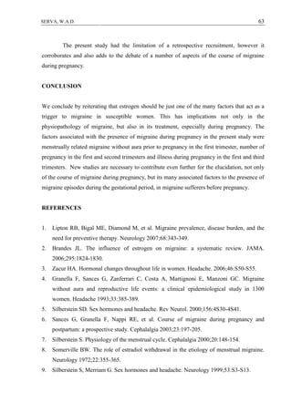 63SERVA, W.A.D.
The present study had the limitation of a retrospective recruitment, however it
corroborates and also adds to the debate of a number of aspects of the course of migraine
during pregnancy.
CONCLUSION
We conclude by reiterating that estrogen should be just one of the many factors that act as a
trigger to migraine in susceptible women. This has implications not only in the
physiopathology of migraine, but also in its treatment, especially during pregnancy. The
factors associated with the presence of migraine during pregnancy in the present study were
menstrually related migraine without aura prior to pregnancy in the first trimester, number of
pregnancy in the first and second trimesters and illness during pregnancy in the first and third
trimesters. New studies are necessary to contribute even further for the elucidation, not only
of the course of migraine during pregnancy, but its many associated factors to the presence of
migraine episodes during the gestational period, in migraine sufferers before pregnancy.
REFERENCES
1. Lipton RB, Bigal ME, Diamond M, et al. Migraine prevalence, disease burden, and the
need for preventive therapy. Neurology 2007;68:343-349.
2. Brandes JL. The influence of estrogen on migraine: a systematic review. JAMA.
2006;295:1824-1830.
3. Zacur HA. Hormonal changes throughout life in women. Headache. 2006;46:S50-S55.
4. Granella F, Sances G, Zanferrari C, Costa A, Martignoni E, Manzoni GC. Migraine
without aura and reproductive life events: a clinical epidemiological study in 1300
women. Headache 1993;33:385-389.
5. Silberstein SD. Sex hormones and headache. Rev Neurol. 2000;156:4S30-4S41.
6. Sances G, Granella F, Nappi RE, et al. Course of migraine during pregnancy and
postpartum: a prospective study. Cephalalgia 2003;23:197-205.
7. Silberstein S. Physiology of the menstrual cycle. Cephalalgia 2000;20:148-154.
8. Somerville BW. The role of estradiol withdrawal in the etiology of menstrual migraine.
Neurology 1972;22:355-365.
9. Silberstein S, Merriam G. Sex hormones and headache. Neurology 1999;53:S3-S13.
 