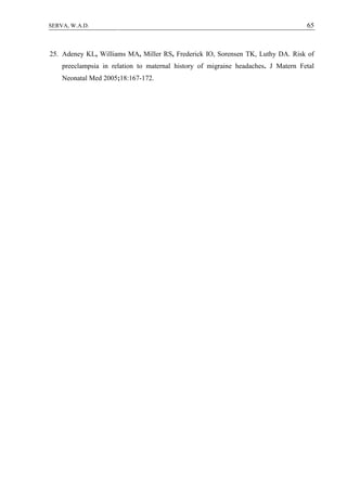 65SERVA, W.A.D.
25. Adeney KL, Williams MA, Miller RS, Frederick IO, Sorensen TK, Luthy DA. Risk of
preeclampsia in relation to maternal history of migraine headaches. J Matern Fetal
Neonatal Med 2005;18:167-172.
 