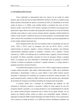 70SERVA, W.A.D.
6. CONSIDERAÇÕES FINAIS
Como explicitado na apresentação desta tese, trata-se de um estudo de caráter
pioneiro, após revisão das bases de dados MEDLINE, SciELO e LILACS, na medida em que
debate questões relacionadas não apenas à recorrência da ESA, já vislumbrada em um único
estudo de Sances et al. (2003), como também aborda a recorrência das crises de ECA.
Descreve ainda o curso da ESA e ECA durante a gestação em mulheres com enxaqueca pré-
gestacional e alguns fatores associados não pesquisados anteriormente na revisão da literatura
realizada, como renda per capita, raça/cor, doenças durante a gestação e história familiar de
cefaleia. O tipo de parto e problemas precoces da mama puerperal e da amamentação foram
outras variáveis não encontradas na revisão da literatura realizada e que foram pesquisadas em
um dos estudos originais da presente tese.
Houve desaparecimento das crises de enxaqueca tanto na considerada sem aura em
35,4%, 76,8% e 79,3%, como na enxaqueca com aura em 20,7%, 58,6% e 65,5%,
respectivamente no primeiro, segundo e terceiro trimestres de gestação, com diferença
estatisticamente significante quando se comparou o primeiro, com o segundo e terceiro
trimestres (p < 0,001). Essa diferença não se confirmou entre o segundo e terceiro trimestres
de gestação. Os fatores associados à presença de crises de enxaqueca durante a gestação
foram: a) enxaqueca sem aura relacionada à menstruação antes de gestação no primeiro
trimestre, b) número de gestações no primeiro e segundo trimestres e c) doença durante a
gestação no primeiro e terceiro trimestres.
A recorrência da enxaqueca ocorreu em 35,5% e 54,8%, respectivamente na primeira
e quarta semanas pós-parto. Após análise multivariada praticar o AME, não ter problemas
relacionados à amamentação e renda per capita inferior a meio salário mínimo estavam
associados à diminuição da recorrência da enxaqueca na primeira semana pós-parto. Na
quarta semana pós-parto a prática do AME continuou como fator protetor para a diminuição
da recorrência de enxaqueca em mulheres portadoras de enxaqueca antes da gestação.
O presente estudo teve a limitação do recrutamento das mulheres ter sido
retrospectivo. Entretanto, corrobora e acrescenta o debate de vários aspectos do curso da
enxaqueca durante a gestação e, na sua parte prospectiva, com acompanhamento da amostra
até a quarta semana pós-parto, demonstrou que se tratava de um grupo formado, em sua
maioria, por mulheres pobres, pardas ou negras, com escolaridade regular, refletindo a
população assistida pelo IMIP, hospital filantrópico da cidade do Recife. Essas características
vêm a somar-se ao estudo de Sances et al. (2003) que mostrou semelhantes resultados, nos
 