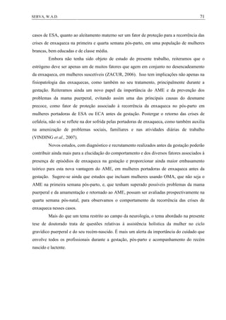 71SERVA, W.A.D.
casos de ESA, quanto ao aleitamento materno ser um fator de proteção para a recorrência das
crises de enxaqueca na primeira e quarta semana pós-parto, em uma população de mulheres
brancas, bem educadas e de classe média.
Embora não tenha sido objeto de estudo do presente trabalho, reiteramos que o
estrógeno deve ser apenas um de muitos fatores que agem em conjunto no desencadeamento
da enxaqueca, em mulheres suscetíveis (ZACUR, 2006). Isso tem implicações não apenas na
fisiopatologia das enxaquecas, como também no seu tratamento, principalmente durante a
gestação. Reiteramos ainda um novo papel da importância do AME e da prevenção dos
problemas da mama puerperal, evitando assim uma das principais causas do desmame
precoce, como fator de proteção associado à recorrência da enxaqueca no pós-parto em
mulheres portadoras de ESA ou ECA antes da gestação. Postergar o retorno das crises de
cefaleia, não só se reflete na dor sofrida pelas portadoras de enxaqueca, como também auxilia
na amenização de problemas sociais, familiares e nas atividades diárias de trabalho
(VINDING et al., 2007).
Novos estudos, com diagnóstico e recrutamento realizados antes da gestação poderão
contribuir ainda mais para a elucidação do comportamento e dos diversos fatores associados à
presença de episódios de enxaqueca na gestação e proporcionar ainda maior embasamento
teórico para esta nova vantagem do AME, em mulheres portadoras de enxaqueca antes da
gestação. Sugere-se ainda que estudos que incluam mulheres usando OMA, que não seja o
AME na primeira semana pós-parto, e, que tenham superado possíveis problemas da mama
puerperal e da amamentação e retornado ao AME, possam ser avaliadas prospectivamente na
quarta semana pós-natal, para observamos o comportamento da recorrência das crises de
enxaqueca nesses casos.
Mais do que um tema restrito ao campo da neurologia, o tema abordado na presente
tese de doutorado trata de questões relativas à assistência holística da mulher no ciclo
gravídico puerperal e do seu recém-nascido. É mais um alerta da importância do cuidado que
envolve todos os profissionais durante a gestação, pós-parto e acompanhamento do recém
nascido e lactente.
 