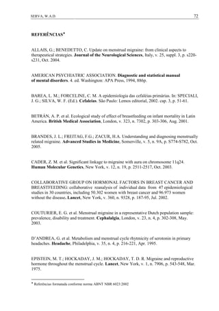 72SERVA, W.A.D.
REFERÊNCIAS
ALLAIS, G.; BENEDETTO, C. Update on menstrual migraine: from clinical aspects to
therapeutical strategies. Journal of the Neurological Sciences, Italy, v. 25, suppl. 3, p. s220-
s231, Oct. 2004.
AMERICAN PSYCHIATRIC ASSOCIATION. Diagnostic and statistical manual
of mental disorders. 4. ed. Washington: APA Press, 1994, 886p.
BAREA, L. M.; FORCELINE, C. M. A epidemiologia das cefaléias primárias. In: SPECIALI,
J. G.; SILVA, W. F. (Ed.). Cefaleias. São Paulo: Lemos editorial, 2002. cap. 3, p. 51-61.
BETRÁN, A. P. et al. Ecological study of effect of breastfeeding on infant mortality in Latin
America. British Medical Association, London, v. 323, n. 7302, p. 303-306, Aug. 2001.
BRANDES, J. L.; FREITAG, F.G.; ZACUR, H.A. Understanding and diagnosing menstrually
related migraine. Advanced Studies in Medicine, Somerville, v. 5, n. 9A, p. S774-S782, Oct.
2005.
CADER, Z. M. et al. Significant linkage to migraine with aura on chromosome 11q24.
Human Molecular Genetics, New York, v. 12, n. 19, p. 2511-2517, Oct. 2003.
COLLABORATIVE GROUP ON HORMONAL FACTORS IN BREAST CANCER AND
BREASTFEEDING: collaborative reanalysis of individual data from 47 epidemiological
studies in 30 countries, including 50.302 women with breast cancer and 96.973 women
without the disease. Lancet, New York, v. 360, n. 9328, p. 187-95, Jul. 2002.
COUTURIER, E. G. et al. Menstrual migraine in a representative Dutch population sample:
prevalence, disability and treatment. Cephalalgia, London, v. 23, n. 4, p. 302-308, May.
2003.
D’ANDREA, G. et al. Metabolism and menstrual cycle rhytmicity of serotonin in primary
headaches. Headache, Philadelphia, v. 35, n. 4, p. 216-221, Apr. 1995.
EPISTEIN, M. T.; HOCKADAY, J. M.; HOCKADAY, T. D. R. Migraine and reproductive
hormone throughout the menstrual cycle. Lancet, New York, v. 1, n. 7906, p. 543-548, Mar.
1975.

Referências formatada conforme norma ABNT NBR 6023:2002
 