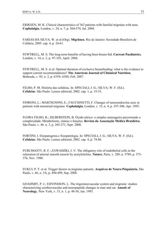 73SERVA, W.A.D.
ERIKSEN, M. K. Clinical characteristics of 362 patients with familial migraine with aura.
Cephalalgia, London, v. 24, n. 7, p. 564-574, Jul. 2004.
FARIAS DA SILVA, W. et al (Org). Migrânea. Rio de Janeiro: Sociedade Brasileira de
Cefaleia, 2005. cap. 4, p. 24-61.
FEWTRELL, M. S. The long-term benefits of having been breast-fed. Current Paediatrics,
London, v. 14, n. 2, p. 97-103, April. 2004.
FEWTRELL, M. S. et al. Optimal duration of exclusive breastfeeding: what is the evidence to
support current recommendations? The American Journal of Clininical Nutrition,
Bethesda, v. 85, n. 2, p. 635S- 638S, Feb. 2007.
FILHO, P. M. História das cefaléias. In: SPECIALI, J. G.; SILVA; W. F. (Ed.).
Cefaleias. São Paulo: Lemos editorial, 2002. cap. 1, p. 15-33.
FIORONI, L.; MARTIGNONI, E.; FACCHINETTI, F. Changes of neuroendocrine axes in
patients with menstrual migraine. Cephalalgia, London, v. 15, n. 4, p. 297-300, Apr. 1995.
FLORA FILHO, R.; ZILBERSTEIN, B. Óxido nítrico: o simples mensageiro percorrendo a
complexidade. Metabolismo, síntese e funções. Revista da Associação Médica Brasileira,
São Paulo, v. 46. n. 3, p. 265-271, Sept. 2000.
FORTINI, I. Etiopatogenia e fisiopatologia. In: SPECIALI, J. G.; SILVA, W. F. (Ed.).
Cefaleias. São Paulo: Lemos editorial, 2002. cap. 4, p. 74-86.
FURCHGOTT, R. F.; ZAWADZKI, J. V. The obligatory role of endothelial cells in the
relaxation of arterial smooth muscle by acetylcholine. Nature, Paris, v. 288, n. 5789, p. 373-
376, Nov. 1980.
FUKUI, P. T. et al. Trigger factors in migraine patients. Arquivos de Neuro-Psiquiatria, São
Paulo, v. 66, n. 3A, p. 494-499, Sep. 2008.
GOADSBY, P. J.; EDVINSSON, L. The trigeminovascular system and migraine: studies
characterizing cerebrovascular and neuropeptide changes in man and cat. Annals of
Neurology, New York, v. 33, n. 1, p. 48-56, Jan. 1993.
 