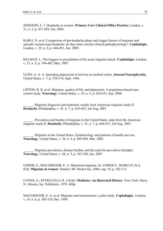 75SERVA, W.A.D.
JOHNSON, C. J. Headache in women. Primary Care Clinical Office Practice, London, v.
31, n. 2, p. 417-428, Jun. 2004.
KARLI, N. et al. Comparison of pre-headache phase and trigger factors of migraine and
episodic tension-type headache: do they share similar clinical pathophysiology?. Cephalalgia,
London, v. 25, n. 6, p. 444-451, Jun. 2005.
KELMAN, L. The triggers or precipitants of the acute migraine attack. Cephalalgia, London,
v. 27, n. 5, p. 394-402, May. 2007.
LEÃO, A. A. A. Spreading depression of activity in cerebral cortex. Journal Neurophysioly,
United States, v. 7, p. 359-374, Sept. 1944.
LIPTON, R. B. et al. Migraine, quality of life, and depression. A population-based case-
control study. Neurology, United States, v. 55, n. 5, p. 629-635, Sep. 2000.
______. Migraine diagnosis and treatment: results from American migraine study II.
Headache, Philadelphia, v. 41, n. 7, p. 638-645, Jul-Aug. 2001
______. Prevalence and burden of migraine in the United States: data from the American
migraine study II. Headache, Philadelphia, v. 41, n. 7, p. 646-657, Jul-Aug. 2001.
______. Migraine in the United States. Epidemiology and patterns of health care use.
Neurology, United States, v. 58, n. 6, p. 885-894, Mar. 2002.
______. Migraine prevalence, disease burden, and the need for preventive theraphy.
Neurology, United States, v. 68, n. 5, p. 343-349, Jan. 2007.
LODER, E.; MACGREGOR, E. A. Menstrual migraine. In: LODER E.; MARCUS, D.A.
(Ed). Migraine in women. Ontario: BC Decker Inc, 2004, cap. 10, p. 102-111.
LYONS, A.; PETRUCELLI, R. J (Eds). Medicine: An illustrated History. New York: Harry
N. Abrams, Inc. Publishers, 1978. 600p.
MACGREGOR, E. A. et al. Migraine and menstruation: a pilot study. Cephalalgia, London,
v. 10, n. 6, p. 305-310, Dec. 1990.
 