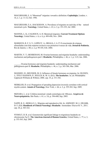 76SERVA, W.A.D.
MACGREGOR, E. A.“Menstrual” migraine: towards a definition. Cephalalgia, London, v.
16, n. 1, p. 11-12, Feb. 1996.
MACGREGOR, E.A.; HACKSHAW, A. Prevalence of migraine on each day of the natural
menstrual cycle. Neurology, United States, v. 63, n. 2, p. 351-353, Jul. 2004.
MANNIX, L. K.; CALHOUN, A. H. Menstrual migraine. Current Treatment Options
Neurology, United States, v. 6, n. 6, p. 489-498, Nov. 2004.
MARQUES, R. F. S. V.; LOPEZ F. A.; BRAGA, J. A. P. O crescimento de crianças
alimentadas com leite materno exclusivo nos primeiros 6 meses de vida. Jornal de Pediatria,
Rio de Janeiro, v. 80, n. 2, p. 99-105, Feb. 2004.
MARTIN, V. T.; BEHBEHANI, M. Ovarian hormones and migraine headache: understanding
mechanism and pathogenesis-part I. Headache, Philadelphia, v. 46, n. 1, p. 3-23, Jan. 2006.
______. Ovarian hormones and migraine headache: understanding mechanism and
pathogenesis-part II. Headache, Philadelphia, v. 46, n. 3, p. 365-386, Mar. 2006.
MASSIOU, H.; BOUSSER, M. G. Influence of female hormones on migraine. In: OLESEN,
J.; TFELT-HANSEN, P.; WELCH, K. M. A. (Ed.). The headaches. 3a. ed. Philadelphia:
Lippincott Williams & Wilkins; 2006. cap. 35, p. 331-342.
MERKLER, D. et al. Propagation of spreading depression inversely correlates with cortical
myelin content. Annals of Neurology, New York, v. 66, n. 3, p. 355-365, Sep. 2009.
MIZIARA, L. et al. Cefaleia menstrual: estudo semiológico de 100casos. Arquivos de
Neuro-psiquiatria, São Paulo, v. 61, n. 3A, p. 596-600, Sep. 2003.
NAPPI, R. E.; BERGA S. L. Migraine and reproductive life. In: AMINOFF, M. J.; SWABB,
D. F. (Ed). Handbook of Clinical Neurology: Headache. Amsterdam: Elsever B. V., 2011.
cap. 24, p. 303-322.
NYHOLT, D. R. et al. Genomewide significant linkage to migrainous headache on
chromosome 5q 21. The American Journal of Human Genetics, United States, v. 77, n. 3,
p. 355-365, Sep. 2009.
 