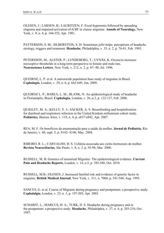 77SERVA, W.A.D.
OLESEN, J.; LARSEN, B.; LAURITZEN, F. Focal hyperemia followed by spreading
oligemia and impaired activation of rCBF in classic migraine. Annals of Neurology, New
York, v. 9, n. 4, p. 344-352, Apr. 1981.
PATTERSON, S. M.; SILBERSTEIN, S. D. Sometimes jello helps: perceptions of headache
etiology, triggers and treatment. Headache, Philadelphia, v. 33, n. 2, p. 76-81, Feb. 1993.
PETERSSON, M.; ALSTER, P.; LUNDEBERG, T.; UVNÄS, K. Oxytocin increases
nociceptive thresholds in a long-term perspective in female and male rats.
Neuroscience Letters. New York, v. 212, n. 2, p. 87- 90, Jul. 1996.
QUEIROZ, L. P. et al. A nationwide population base study of migraine in Brasil.
Cephalagia, London, v. 29, n. 6, p. 642-649, Jun. 2009.
QUEIROZ L. P.; BAREA, L. M.; BLANK, N. An epidemiological study of headache
in Florianóplis, Brasil. Cephalagia, London, v. 26, n.2, p. 122-127, Feb. 2006.
QUIGLEY, M. A.; KELLY, Y. J.; SACKER, A. S. Breastfeeding and hospitalization
for diarrheal and respiratory infection in the United Kindom millennium cohort study.
Pediatrics, Buenos Aires, v. 119, n. 4, p. e837-e842, Apr. 2007.
REA, M. F. Os benefícios da amamentação para a saúde da mulher. Jornal de Pediatria, Rio
de Janeiro, v. 80, supl. 5, p. S142- S146, May. 2004.
RIBEIRO, R. L.; CARVALHO, D. S. Cefaleia associada aos ciclos hormonais da mulher.
Revista Neurociências, São Paulo. v. 8, n. 3, p. 93-98, Mar. 2000.
RUSSELL, M. B. Genetics of menstrual Migraine: The epidemiological evidence. Current
Pain and Headache Reports, London, v. 14, n.5, p. 385-388, Oct. 2010.
RUSSELL, M.B.; OLESEN, J. Increased familial risk and evidence of genetic factor in
migraine. British Medical Journal, New York, v. 311, n. 7004, p. 541-544, Aug. 1995.
SANCES, G. et al. Course of Migraine during pregnancy and postpartum: a prospective study.
Cephalalgia, London, v. 23, n. 3, p. 197-205, Apr. 2003.
SCHARFF, L.; MARCUS, D. A.; TURK, D. S. Headache during pregnancy and in
the postpartum: a prospective study. Headache, Philadelphia, v. 37, n. 4, p. 203-210, Oct.
1997.
 