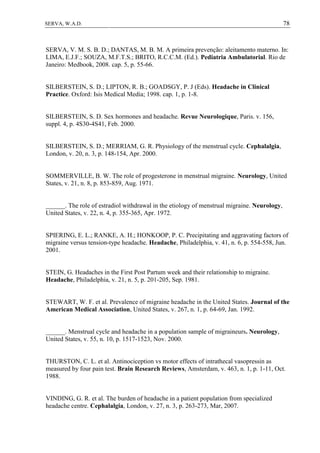 78SERVA, W.A.D.
SERVA, V. M. S. B. D.; DANTAS, M. B. M. A primeira prevenção: aleitamento materno. In:
LIMA, E.J.F.; SOUZA, M.F.T.S.; BRITO, R.C.C.M. (Ed.). Pediatria Ambulatorial. Rio de
Janeiro: Medbook, 2008. cap. 5, p. 55-66.
SILBERSTEIN, S. D.; LIPTON, R. B.; GOADSGY, P. J (Eds). Headache in Clinical
Practice. Oxford: Isis Medical Media; 1998. cap. 1, p. 1-8.
SILBERSTEIN, S. D. Sex hormones and headache. Revue Neurologique, Paris. v. 156,
suppl. 4, p. 4S30-4S41, Feb. 2000.
SILBERSTEIN, S. D.; MERRIAM, G. R. Physiology of the menstrual cycle. Cephalalgia,
London, v. 20, n. 3, p. 148-154, Apr. 2000.
SOMMERVILLE, B. W. The role of progesterone in menstrual migraine. Neurology, United
States, v. 21, n. 8, p. 853-859, Aug. 1971.
______. The role of estradiol withdrawal in the etiology of menstrual migraine. Neurology,
United States, v. 22, n. 4, p. 355-365, Apr. 1972.
SPIERING, E. L.; RANKE, A. H.; HONKOOP, P. C. Precipitating and aggravating factors of
migraine versus tension-type headache. Headache, Philadelphia, v. 41, n. 6, p. 554-558, Jun.
2001.
STEIN, G. Headaches in the First Post Partum week and their relationship to migraine.
Headache, Philadelphia, v. 21, n. 5, p. 201-205, Sep. 1981.
STEWART, W. F. et al. Prevalence of migraine headache in the United States. Journal of the
American Medical Association, United States, v. 267, n. 1, p. 64-69, Jan. 1992.
______. Menstrual cycle and headache in a population sample of migraineurs. Neurology,
United States, v. 55, n. 10, p. 1517-1523, Nov. 2000.
THURSTON, C. L. et al. Antinociception vs motor effects of intrathecal vasopressin as
measured by four pain test. Brain Research Reviews, Amsterdam, v. 463, n. 1, p. 1-11, Oct.
1988.
VINDING, G. R. et al. The burden of headache in a patient population from specialized
headache centre. Cephalalgia, London, v. 27, n. 3, p. 263-273, Mar, 2007.
 