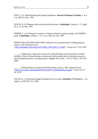 79SERVA, W.A.D.
WALL, V. R. Breastfeeding and migraine headaches. Journal of Human Lactation, v. 8, n.
4, p. 209-212, Dec. 1992.
WELCH, K. M. Migraine and ovarian steroid hormones. Cephalalgia, London, v. 17, suppl.
20, p. 12-16, Dec. 1997.
WÖBER, C. et al. Prospective analysis of factors related to migraine attacks: the PAMINA
study. Cephalalgia, London, v. 27, n. 4, p. 304-314, Apr. 2007.
WORLD HEALTH ORGANIZATION. Indicators for assessing breast- feeding practices.
Geneva, 1991. Disponível em:
<http://whqlibdoc.who,int/hq/1991/WHO_CDD_SER_91.14pdf>. Acesso em: 27 Jul. 2010.
______. Collaborative study team on the role of breastfeeding on the prevention of infant
mortality. Effect of breastfeeding on infant and child mortality due to infectious disease in
less developed countries: a pooled analysis. Lancet, New York, v. 355, n. 9292, p. 451-455,
2000.
______. Global Strategy for Infant and Child Feeding. Geneva, 2003. Disponível em:
<http://www.paho.org/english/ad/fch/ca/GSIYCF_infantfeeding_eng.pdf>. Acesso em: 27
Jul. 2010.
ZACUR, H. A. Hormonal changes throughout life in women. Headache, Philadelphia, v. 46,
suppl 2, p. S50-S55, Oct. 2006.
 