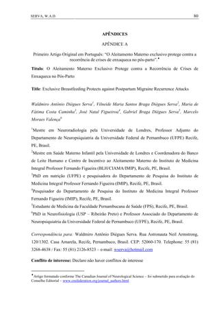 80SERVA, W.A.D.
APÊNDICES
APÊNDICE A
Primeiro Artigo Original em Português: “O Aleitamento Materno exclusivo protege contra a
recorrência de crises de enxaqueca no pós-parto”.
Título: O Aleitamento Materno Exclusivo Protege contra a Recorrência de Crises de
Enxaqueca no Pós-Parto
Title: Exclusive Breastfeeding Protects against Postpartum Migraine Recurrence Attacks
Waldmiro Antônio Diégues Serva1
, Vilneide Maria Santos Braga Diégues Serva2
, Maria de
Fátima Costa Caminha3
, José Natal Figueiroa4
, Gabriel Braga Diégues Serva5
, Marcelo
Moraes Valença6
1
Mestre em Neuroradiologia pela Universidade de Londres, Professor Adjunto do
Departamento de Neuropsiquiatria da Universidade Federal de Pernambuco (UFPE) Recife,
PE, Brasil.
2
Mestre em Saúde Materno Infantil pela Universidade de Londres e Coordenadora do Banco
de Leite Humano e Centro de Incentivo ao Aleitamento Materno do Instituto de Medicina
Integral Professor Fernando Figueira (BLH/CIAMA/IMIP), Recife, PE, Brasil.
3
PhD em nutrição (UFPE) e pesquisadora do Departamento de Pesquisa do Instituto de
Medicina Integral Professor Fernando Figueira (IMIP), Recife, PE, Brasil.
4
Pesquisador do Departamento de Pesquisa do Instituto de Medicina Integral Professor
Fernando Figueira (IMIP), Recife, PE, Brasil.
5
Estudante de Medicina da Faculdade Pernambucana de Saúde (FPS), Recife, PE, Brasil.
6
PhD in Neurofisiologia (USP – Ribeirão Preto) e Professor Associado do Departamento de
Neuropsiquiatria da Universidade Federal de Pernambuco (UFPE), Recife, PE, Brasil.
Correspondência para: Waldmiro Antônio Diégues Serva. Rua Astronauta Neil Armstrong,
120/1302. Casa Amarela, Recife, Pernambuco, Brasil. CEP: 52060-170. Telephone: 55 (81)
3268-4638 / Fax: 55 (81) 2126-8523 – e-mail: wserva@hotmail.com
Conflito de interesse: Declaro não haver conflitos de interesse

Artigo formatado conforme The Canadian Journal of Neurological Science – foi submetido para avaliação do
Conselho Editorial – www.cnsfederation.org/journal_authors.html
 