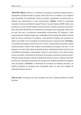 81SERVA, W.A.D.
RESUMO: Objetivo: Observar a recorrência de enxaqueca na primeira semana pós-parto e
acompanhá-la prospectivamente na quarta semana pós-natal, em mulheres com enxaqueca
antes da gestação, sua classificação e fatores associados, comparando a recorrência entre as
mulheres que amamentavam ou não exclusivamente. Métodos: Estudo de seguimento
realizado no Instituto de Medicina Integral Professor Fernando Figueira (IMIP), Brasil, num
período de seis meses. De 686 mulheres consecutivamente assistidas na primeira semana pós-
parto, 266 foram identificadas como portadoras de enxaqueca antes da gestação. Destas, uma
em cada cinco que se encontravam amamentando exclusivamente (53 mulheres) e todas
consecutivamente assistidas usando outras modalidades de alimentação (40 mulheres) fizeram
parte da amostra, totalizando 93 puérperas, sendo aplicado formulário que respondia aos
objetivos do estudo. Nova investigação foi realizada na quarta semana pós-parto. Resultados:
A recorrência da enxaqueca ocorreu em 35,5% e 54,8%, respectivamente na primeira e quarta
semanas pós-parto. Oitenta e duas mulheres eram portadoras de enxaqueca sem aura e 11 de
enxaqueca com aura. Após análise multivariada praticar o aleitamento materno exclusivo, não
ter problemas relacionados à amamentação e renda per capita inferior a meio salário mínimo
estavam associados à diminuição da recorrência da enxaqueca na primeira semana pós-parto.
Na quarta semana pós-parto a prática do aleitamento materno exclusivo continuou como fator
protetor para a diminuição da recorrência de enxaqueca em mulheres portadoras de enxaqueca
antes da gestação. Conclusões: A diminuição da recorrência da enxaqueca pós-parto, em
mulheres portadoras de enxaqueca antes da gestação, parece ser mais uma vantagem do
aleitamento materno exclusivo.
Palavras chave: Enxaqueca sem Aura. Enxaqueca com Aura. Aleitamento Materno. Período
Pós-Parto.
 