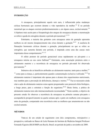 83SERVA, W.A.D.
INTRODUÇÃO
A enxaqueca, principalmente aquela sem aura, é influenciada pelas mudanças
cíclicas hormonais que ocorrem durante a vida reprodutiva da mulher.1-6
É no período
menstrual que os ataques ocorrem predominantemente e, em alguns casos, exclusivamente.7,8
A hipótese mais aceita para a fisiopatologia dos ataques de enxaqueca durante a menstruação
se refere à queda do estrogênio durante o período pré-menstrual.1,5,7,9
Entretanto, a maioria das gestantes com enxaqueca antes da gestação apresenta
melhora ou até mesmo desaparecimento das crises durante a gestação.10-12
A ausência de
flutuações hormonais cíclicas durante a gestação, principalmente no que se refere ao
estrogênio, que aumenta durante este período, é imputada como uma das causas mais
importantes desse comportamento.4,11,12
O efeito protetor do período gestacional cessa rapidamente no pós-parto e a
enxaqueca retorna ao seu curso habitual.10
Entretanto, uma associação protetora entre o
aleitamento materno e a recorrência de enxaqueca no período pós-natal foi observada
previamente.10
Inúmeros são os benefícios atribuídos ao aleitamento materno, tanto para a mulher,13-
15
como para a criança, e, particularmente quando a amamentação exclusiva é utilizada.15-19
O
aleitamento materno é importante não apenas para o alcance dos requerimentos nutricionais,
mas também para a prevenção de deficiências, doenças e mortes.15-19
Faz-se necessário ainda
citar a ação do aleitamento materno como agente programador com potencial efeito biológico,
a longo prazo, para a estrutura e função do organismo.20-22
Desta forma, a prática do
aleitamento materno tem sido internacionalmente recomendada.23
Neste sentido, o objetivo do
presente estudo foi observar a recorrência da enxaqueca na primeira semana pós-parto e
acompanhá-la prospectivamente na quarta semana após o parto em mulheres com enxaqueca
antes da gestação, comparando esta recorrência entre as mulheres que amamentavam ou não
exclusivamente.
MÉTODOS
Trata-se de um estudo de seguimento com dois componentes, retrospectivo e
prospectivo, realizado no Banco de Leite Humano do Instituto de Medicina Integral Professor
Fernando Figueira (BLH/IMIP) em Recife, Brasil, no período de junho a novembro de 2009.
 