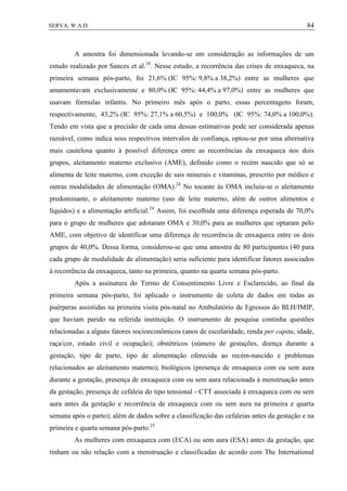 84SERVA, W.A.D.
A amostra foi dimensionada levando-se em consideração as informações de um
estudo realizado por Sances et al.10
. Nesse estudo, a recorrência das crises de enxaqueca, na
primeira semana pós-parto, foi 21,6% (IC 95%: 9,8% a 38,2%) entre as mulheres que
amamentavam exclusivamente e 80,0% (IC 95%: 44,4% a 97,0%) entre as mulheres que
usavam fórmulas infantis. No primeiro mês após o parto, essas percentagens foram,
respectivamente, 43,2% (IC 95%: 27,1% a 60,5%) e 100,0% (IC 95%: 74,0% a 100,0%).
Tendo em vista que a precisão de cada uma dessas estimativas pode ser considerada apenas
razoável, como indica seus respectivos intervalos de confiança, optou-se por uma alternativa
mais cautelosa quanto à possível diferença entre as recorrências da enxaqueca nos dois
grupos, aleitamento materno exclusivo (AME), definido como o recém nascido que só se
alimenta de leite materno, com exceção de sais minerais e vitaminas, prescrito por médico e
outras modalidades de alimentação (OMA).24
No tocante às OMA incluiu-se o aleitamento
predominante, o aleitamento materno (uso de leite materno, além de outros alimentos e
líquidos) e a alimentação artificial.24
Assim, foi escolhida uma diferença esperada de 70,0%
para o grupo de mulheres que adotaram OMA e 30,0% para as mulheres que optaram pelo
AME, com objetivo de identificar uma diferença de recorrência de enxaqueca entre os dois
grupos de 40,0%. Dessa forma, considerou-se que uma amostra de 80 participantes (40 para
cada grupo de modalidade de alimentação) seria suficiente para identificar fatores associados
à recorrência da enxaqueca, tanto na primeira, quanto na quarta semana pós-parto.
Após a assinatura do Termo de Consentimento Livre e Esclarecido, ao final da
primeira semana pós-parto, foi aplicado o instrumento de coleta de dados em todas as
puérperas assistidas na primeira visita pós-natal no Ambulatório de Egressos do BLH/IMIP,
que haviam parido na referida instituição. O instrumento de pesquisa continha questões
relacionadas a alguns fatores socioeconômicos (anos de escolaridade, renda per capita, idade,
raça/cor, estado civil e ocupação); obstétricos (número de gestações, doença durante a
gestação, tipo de parto, tipo de alimentação oferecida ao recém-nascido e problemas
relacionados ao aleitamento materno); biológicos (presença de enxaqueca com ou sem aura
durante a gestação, presença de enxaqueca com ou sem aura relacionada à menstruação antes
da gestação, presença de cefaleia do tipo tensional - CTT associada à enxaqueca com ou sem
aura antes da gestação e recorrência de enxaqueca com ou sem aura na primeira e quarta
semana após o parto); além de dados sobre a classificação das cefaleias antes da gestação e na
primeira e quarta semana pós-parto.25
As mulheres com enxaqueca com (ECA) ou sem aura (ESA) antes da gestação, que
tinham ou não relação com a menstruação e classificadas de acordo com The International
 