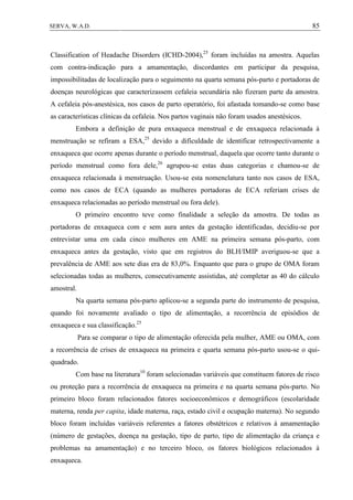 85SERVA, W.A.D.
Classification of Headache Disorders (ICHD-2004),25
foram incluídas na amostra. Aquelas
com contra-indicação para a amamentação, discordantes em participar da pesquisa,
impossibilitadas de localização para o seguimento na quarta semana pós-parto e portadoras de
doenças neurológicas que caracterizassem cefaleia secundária não fizeram parte da amostra.
A cefaleia pós-anestésica, nos casos de parto operatório, foi afastada tomando-se como base
as características clínicas da cefaleia. Nos partos vaginais não foram usados anestésicos.
Embora a definição de pura enxaqueca menstrual e de enxaqueca relacionada à
menstruação se refiram a ESA,25
devido a dificuldade de identificar retrospectivamente a
enxaqueca que ocorre apenas durante o período menstrual, daquela que ocorre tanto durante o
período menstrual como fora dele,26
agrupou-se estas duas categorias e chamou-se de
enxaqueca relacionada à menstruação. Usou-se esta nomenclatura tanto nos casos de ESA,
como nos casos de ECA (quando as mulheres portadoras de ECA referiam crises de
enxaqueca relacionadas ao período menstrual ou fora dele).
O primeiro encontro teve como finalidade a seleção da amostra. De todas as
portadoras de enxaqueca com e sem aura antes da gestação identificadas, decidiu-se por
entrevistar uma em cada cinco mulheres em AME na primeira semana pós-parto, com
enxaqueca antes da gestação, visto que em registros do BLH/IMIP averiguou-se que a
prevalência de AME aos sete dias era de 83,0%. Enquanto que para o grupo de OMA foram
selecionadas todas as mulheres, consecutivamente assistidas, até completar as 40 do cálculo
amostral.
Na quarta semana pós-parto aplicou-se a segunda parte do instrumento de pesquisa,
quando foi novamente avaliado o tipo de alimentação, a recorrência de episódios de
enxaqueca e sua classificação.25
Para se comparar o tipo de alimentação oferecida pela mulher, AME ou OMA, com
a recorrência de crises de enxaqueca na primeira e quarta semana pós-parto usou-se o qui-
quadrado.
Com base na literatura10
foram selecionadas variáveis que constituem fatores de risco
ou proteção para a recorrência de enxaqueca na primeira e na quarta semana pós-parto. No
primeiro bloco foram relacionados fatores socioeconômicos e demográficos (escolaridade
materna, renda per capita, idade materna, raça, estado civil e ocupação materna). No segundo
bloco foram incluídas variáveis referentes a fatores obstétricos e relativos à amamentação
(número de gestações, doença na gestação, tipo de parto, tipo de alimentação da criança e
problemas na amamentação) e no terceiro bloco, os fatores biológicos relacionados à
enxaqueca.
 