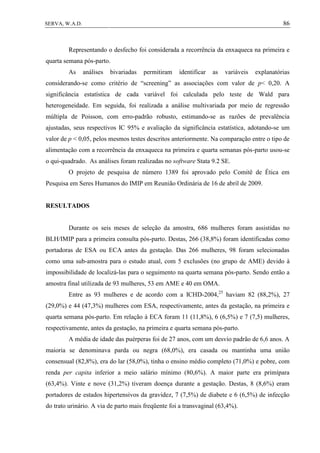 86SERVA, W.A.D.
Representando o desfecho foi considerada a recorrência da enxaqueca na primeira e
quarta semana pós-parto.
As análises bivariadas permitiram identificar as variáveis explanatórias
considerando-se como critério de “screening” as associações com valor de p< 0,20. A
significância estatística de cada variável foi calculada pelo teste de Wald para
heterogeneidade. Em seguida, foi realizada a análise multivariada por meio de regressão
múltipla de Poisson, com erro-padrão robusto, estimando-se as razões de prevalência
ajustadas, seus respectivos IC 95% e avaliação da significância estatística, adotando-se um
valor de p < 0,05, pelos mesmos testes descritos anteriormente. Na comparação entre o tipo de
alimentação com a recorrência da enxaqueca na primeira e quarta semanas pós-parto usou-se
o qui-quadrado. As análises foram realizadas no software Stata 9.2 SE.
O projeto de pesquisa de número 1389 foi aprovado pelo Comitê de Ética em
Pesquisa em Seres Humanos do IMIP em Reunião Ordinária de 16 de abril de 2009.
RESULTADOS
Durante os seis meses de seleção da amostra, 686 mulheres foram assistidas no
BLH/IMIP para a primeira consulta pós-parto. Destas, 266 (38,8%) foram identificadas como
portadoras de ESA ou ECA antes da gestação. Das 266 mulheres, 98 foram selecionadas
como uma sub-amostra para o estudo atual, com 5 exclusões (no grupo de AME) devido à
impossibilidade de localizá-las para o seguimento na quarta semana pós-parto. Sendo então a
amostra final utilizada de 93 mulheres, 53 em AME e 40 em OMA.
Entre as 93 mulheres e de acordo com a ICHD-2004,25
haviam 82 (88,2%), 27
(29,0%) e 44 (47,3%) mulheres com ESA, respectivamente, antes da gestação, na primeira e
quarta semana pós-parto. Em relação à ECA foram 11 (11,8%), 6 (6,5%) e 7 (7,5) mulheres,
respectivamente, antes da gestação, na primeira e quarta semana pós-parto.
A média de idade das puérperas foi de 27 anos, com um desvio padrão de 6,6 anos. A
maioria se denominava parda ou negra (68,0%), era casada ou mantinha uma união
consensual (82,8%), era do lar (58,0%), tinha o ensino médio completo (71,0%) e pobre, com
renda per capita inferior a meio salário mínimo (80,6%). A maior parte era primípara
(63,4%). Vinte e nove (31,2%) tiveram doença durante a gestação. Destas, 8 (8,6%) eram
portadores de estados hipertensivos da gravidez, 7 (7,5%) de diabete e 6 (6,5%) de infecção
do trato urinário. A via de parto mais freqüente foi a transvaginal (63,4%).
 
