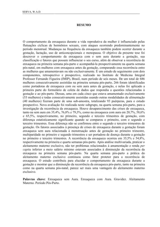 6SERVA, W.A.D.
RESUMO
O comportamento da enxaqueca durante a vida reprodutiva da mulher é influenciado pelas
flutuações cíclicas de hormônios sexuais, com ataques ocorrendo predominantemente no
período menstrual. Mudanças na frequência da enxaqueca também podem ocorrer durante a
gestação, lactação, uso de anticoncepcionais e menopausa. O objetivo da presente tese foi
descrever o comportamento da enxaqueca com e sem aura durante a gestação, sua
classificação e fatores que possam influenciar o seu curso, além de observar a recorrência de
enxaqueca na primeira semana pós-parto e acompanhá-la prospectivamente na quarta semana
pós-natal, em mulheres com enxaqueca antes da gestação, comparando essa recorrência entre
as mulheres que amamentavam ou não exclusivamente. É um estudo de seguimento com dois
componentes, retrospectivo e prospectivo, realizado no Instituto de Medicina Integral
Professor Fernando Figueira (IMIP), Brasil, num período de seis meses. De um total de 686
mulheres consecutivamente assistidas na primeira semana pós-parto, 266 foram identificadas
como portadoras de enxaqueca com ou sem aura antes da gestação, e nelas foi aplicado a
primeira parte do formulário de coleta de dados que respondia a questões relacionadas à
gestação e ao pós-parto. Dessas, uma em cada cinco que estava amamentado exclusivamente
(53 mulheres) e todas consecutivamente assistidas usando outras modalidades de alimentação
(40 mulheres) fizeram parte de uma sub-amostra, totalizando 93 puérperas, para o estudo
prospectivo. Nova avaliação foi realizada neste subgrupo, na quarta semana pós-parto, para a
investigação da recorrência da enxaqueca. Houve desaparecimento das crises de enxaqueca,
tanto na sem aura em 35,4%, 76,8% e 79,3%, como na enxaqueca com aura em 20,7%, 58,6%
e 65,5%, respectivamente, no primeiro, segundo e terceiro trimestres de gestação, com
diferença estatisticamente significante quando se comparou o primeiro, com o segundo e
terceiro trimestres. Essa diferença não se confirmou entre o segundo e terceiro trimestres de
gestação. Os fatores associados à presença de crises de enxaqueca durante a gestação foram
enxaqueca sem aura relacionada à menstruação antes de gestação no primeiro trimestre,
multiparidade no primeiro e segundo trimestres e ser portadora de doença durante a gestação
no primeiro e terceiro trimestres. A recorrência da enxaqueca ocorreu em 35,5% e 54,8%,
respectivamente na primeira e quarta semanas pós-parto. Após análise multivariada, praticar o
aleitamento materno exclusivo, não ter problemas relacionados à amamentação e renda per
capita inferior a meio salário mínimo estavam associados à diminuição da recorrência da
enxaqueca na primeira semana pós-parto. Na quarta semana pós-parto a prática do
aleitamento materno exclusivo continuou como fator protetor para a recorrência de
enxaqueca. O estudo contribuiu para elucidar o comportamento da enxaqueca durante a
gestação e mostrar que a diminuição da recorrência da enxaqueca pós-parto, tanto na primeira
como na quarta semana pós-natal, parece ser mais uma vantagem do aleitamento materno
exclusivo.
Palavras chave: Enxaqueca sem Aura. Enxaqueca com Aura. Gravidez. Aleitamento
Materno. Período Pós-Parto.
 