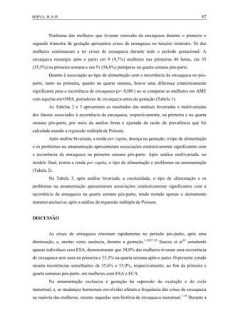 87SERVA, W.A.D.
Nenhuma das mulheres que tiveram remissão da enxaqueca durante o primeiro e
segundo trimestre de gestação apresentou crises de enxaqueca no terceiro trimestre. Só dez
mulheres continuaram a ter crises de enxaqueca durante todo o período gestacional. A
enxaqueca ressurgiu após o parto em 9 (9,7%) mulheres nas primeiras 48 horas, em 33
(35,5%) na primeira semana e em 51 (54,8%) puérperas na quarta semana pós-parto.
Quanto à associação ao tipo de alimentação com a recorrência de enxaqueca no pós-
parto, tanto na primeira, quanto na quarta semana, houve uma diferença estatisticamente
significante para a recorrência de enxaqueca (p< 0,001) ao se comparar as mulheres em AME
com aquelas em OMA, portadoras de enxaqueca antes da gestação (Tabela 1).
As Tabelas 2 e 3 apresentam os resultados das análises bivariadas e multivariadas
dos fatores associados à recorrência da enxaqueca, respectivamente, na primeira e na quarta
semana pós-parto, por meio da análise bruta e ajustada da razão de prevalência que foi
calculada usando a regressão múltipla de Poisson.
Após análise bivariada, a renda per capita, doença na gestação, o tipo de alimentação
e os problemas na amamentação apresentaram associações estatisticamente significantes com
a recorrência da enxaqueca na primeira semana pós-parto. Após análise multivariada, no
modelo final, restou a renda per capita, o tipo de alimentação e problemas na amamentação
(Tabela 2).
Na Tabela 3, após análise bivariada, a escolaridade, o tipo de alimentação e os
problemas na amamentação apresentaram associações estatisticamente significantes com a
recorrência da enxaqueca na quarta semana pós-parto, tendo restado apenas o aleitamento
materno exclusivo, após a análise de regressão múltipla de Poisson.
DISCUSSÃO
As crises de enxaqueca retornam rapidamente no período pós-parto, após uma
diminuição, e, muitas vezes ausência, durante a gestação.1,10,27,28
Sances et al10
estudando
apenas indivíduos com ESA, demonstraram que 34,0% das mulheres tiveram uma recorrência
de enxaqueca sem aura na primeira e 55,3% na quarta semana após o parto. O presente estudo
mostra recorrências semelhantes de 35,6% e 55,9%, respectivamente, ao fim da primeira e
quarta semanas pós-parto, em mulheres com ESA e ECA.
Na amamentação exclusiva e gestação há supressão da ovulação e do ciclo
menstrual, e, as mudanças hormonais envolvidas afetam a frequência das crises de enxaqueca
na maioria das mulheres, mesmo naquelas sem história de enxaqueca menstrual.1,10
Durante a
 