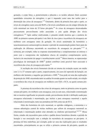 88SERVA, W.A.D.
gestação, o corpo lúteo, e, posteriormente a placenta e os tecidos adrenais fetais secretam
quantidades crescentes de estrogênio, o que é imputado como uma das razões para a
diminuição das crises de enxaqueca.1,29
Entretanto, dentro da primeira hora após o parto, os
níveis de estrogênio caem cerca de 80,0% e há níveis semelhantes aos do estágio folicular do
ciclo menstrual em torno de 35 horas pós-parto.30
As crises de enxaqueca desencadeadas
precocemente provavelmente estão associadas a esta queda abrupta dos níveis
estrogênicos.1,10
Após análise multivariada, o presente estudo mostrou que a ausência do
AME na primeira semana pós-parto é um fator de risco para a recorrência da enxaqueca em
mulheres com enxaqueca antes da gestação. Os níveis aumentados de hormônios e
neurotransmissores antinociceptivos durante o período de amamentação podem fazer parte da
explicação da diferença encontrada na recorrência da enxaqueca no pós-parto.31-33
A
ocitocina, por exemplo, reduz as respostas neuroendócrinas e comportamentais ao estresse e
junto com a vasopressina são mediadores chaves do complexo comportamento social,
inclusive do nascimento do apego e reconhecimento social.34
Dessa maneira, as repercussões
psicológicas da interrupção do AME35
podem contribuir como possível fator associado à
recorrência das crises de enxaqueca pós-natais.10
A oscilação dos níveis hormonais devido ao retorno da ovulação ocorre em média
com 3, 6 e 27 semanas após o parto, respectivamente, em casos de supressão da lactação, em
mulheres não lactantes e naquelas que praticam o AME.36
Essa pode ser uma das explicações
da proteção do AME encontrada tanto na análise bivariada quanto na multivariada, em relação
à recorrência das crises de enxaqueca em mulheres com ESA e ECA, na quarta semana pós-
parto.
A presença da recorrência das crises de enxaqueca, tanto na primeira como na quarta
semana pós-parto, em mulheres com enxaqueca, com ou sem aura, relacionada à menstruação
não se mostrou significante no presente estudo, provavelmente devido à definição usada para
enxaqueca relacionada à menstruação, que incluiu a pura enxaqueca menstrual e aquela
relacionada à menstruação, tanto nas portadoras de ESA como nas de ECA.
Além dos hormônios do ciclo menstrual, os opióides endógenos, a serotonina e o
sistema adrenérgico central de muitas mulheres que sofrem de enxaqueca menstrual ou
relacionada à menstruação podem estar alterados na síndrome pré-menstrual.3,6,37-41
Dessa
forma, estudos são necessários para avaliar o padrão desses hormônios durante o período da
lactação e sua associação com a redução da recorrência da enxaqueca no pós-parto. A
presença de beta endorfinas, por exemplo, pode ser uma das explicações para os resultados
encontrados, principalmente no que se refere a primeira semana do pós-parto, quando os
 