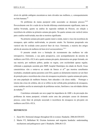 89SERVA, W.A.D.
níveis de opióide endógeno encontram-se mais elevados nas mulheres, e, consequentemente
no leite humano.42
Os problemas da mama puerperal estão associados ao desmame precoce.35,43
Provavelmente esta foi a razão de ter havido diferença estatisticamente significante, tanto na
análise bivariada, quanto na análise de regressão múltipla de Poisson, em relação a
recorrência da cefaleia na primeira semana pós-parto. Na quarta semana esta variável entrou
para a análise multivariada, mas não se mostrou significante.
Na primeira semana pós-parto quanto maior a renda, maior o risco da recorrência da
enxaqueca, após análise multivariada, no presente estudo. Na literatura pesquisada esta
variável não foi avaliada como possível fator de risco. Entretanto, a maioria dos artigos
advêm de amostras de mulheres de bom nível socioeconômico.10,11
O presente estudo teve a limitação do recrutamento das mulheres ter sido
retrospectivo. Entretanto, a sua parte prospectiva, com acompanhamento da amostra de
mulheres com ESA e ECA até a quarta semana pós-parto, demonstrou um grupo formado, em
sua maioria, por mulheres pobres, pardas ou negras, com escolaridade apenas regular,
refletindo a população assistida pelo IMIP, hospital filantrópico da cidade do Recife. Essas
características vêm a somar-se ao estudo de Sances et al10
que mostrou semelhantes
resultados, estudando apenas pacientes com ESA, quanto ao aleitamento materno ser um fator
de proteção para a recorrência das crises de enxaqueca na primeira e quarta semana pós-parto,
em uma população de mulheres brancas, bem educadas e de classe média. Postergar o
retorno das crises de cefaleia, não só se reflete na dor sofrida pelas portadoras de enxaqueca,
como também auxilia na amenização de problemas sociais, familiares e nas atividades diárias
de trabalho.44
Concluímos reiterando um novo papel da importância do AME e da prevenção dos
problemas da mama puerperal, evitando assim uma das principais causas do desmame
precoce, como fator de proteção associado à recorrência da enxaqueca no pós-parto em
mulheres com ESA e ECA.
REFERENCES
1. Zacur HA. Hormonal changes throughout life in women. Headache. 2006;46:S50-S55.
2. Martin VT, Behbehani M. Ovarian hormones and migraine headache: understanding
mechanisms and pathogenesis–part I. Headache. 2006;46:3-23.
 