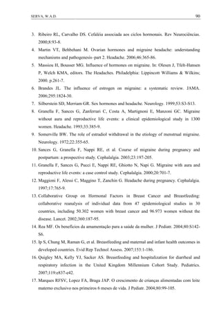 90SERVA, W.A.D.
3. Ribeiro RL, Carvalho DS. Cefaléia associada aos ciclos hormonais. Rev Neurociências.
2000;8:93-8.
4. Martin VT, Behbehani M. Ovarian hormones and migraine headache: understanding
mechanisms and pathogenesis–part 2. Headache. 2006;46:365-86.
5. Massiou H, Bousser MG. Influence of hormones on migraine. In: Olesen J, Tfelt-Hansen
P, Welch KMA, editors. The Headaches. Philadelphia: Lippincott Williams & Wilkins;
2000. p.261-7.
6. Brandes JL. The influence of estrogen on migraine: a systematic review. JAMA.
2006;295:1824-30.
7. Silberstein SD, Merriam GR. Sex hormones and headache. Neurology. 1999;53:S3-S13.
8. Granella F, Sances G, Zanferrari C, Costa A, Martignoni E, Manzoni GC. Migraine
without aura and reproductive life events: a clinical epidemiological study in 1300
women. Headache. 1993;33:385-9.
9. Somerville BW. The role of estradiol withdrawal in the etiology of menstrual migraine.
Neurology. 1972;22:355-65.
10. Sances G, Granella F, Nappi RE, et al. Course of migraine during pregnancy and
postpartum: a prospective study. Cephalalgia. 2003;23:197-205.
11. Granella F, Sances G, Pucci E, Nappi RE, Ghiotto N, Napi G. Migraine with aura and
reproductive life events: a case control study. Cephalalgia. 2000;20:701-7.
12. Maggioni F, Alessi C, Maggino T, Zanchin G. Headache during pregnancy. Cephalalgia.
1997;17:765-9.
13. Collaborative Group on Hormonal Factors in Breast Cancer and Breastfeeding:
collaborative reanalysis of individual data from 47 epidemiological studies in 30
countries, including 50.302 women with breast cancer and 96.973 women without the
disease. Lancet. 2002;360:187-95.
14. Rea MF. Os benefícios da amamentação para a saúde da mulher. J Pediatr. 2004;80:S142-
S6.
15. Ip S, Chung M, Raman G, et al. Breastfeeding and maternal and infant health outcomes in
developed countries. Evid Rep Technol Assess. 2007;153:1-186.
16. Quigley MA, Kelly YJ, Sacker AS. Breastfeeding and hospitalization for diarrheal and
respiratory infection in the United Kingdom Millennium Cohort Study. Pediatrics.
2007;119:e837-e42.
17. Marques RFSV, Lopez FA, Braga JAP. O crescimento de crianças alimentadas com leite
materno exclusivo nos primeiros 6 meses de vida. J Pediatr. 2004;80:99-105.
 