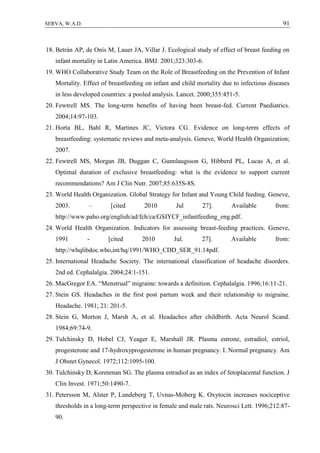 91SERVA, W.A.D.
18. Betrán AP, de Onís M, Lauer JA, Villar J. Ecological study of effect of breast feeding on
infant mortality in Latin America. BMJ. 2001;323:303-6.
19. WHO Collaborative Study Team on the Role of Breastfeeding on the Prevention of Infant
Mortality. Effect of breastfeeding on infant and child mortality due to infectious diseases
in less developed countries: a pooled analysis. Lancet. 2000;355:451-5.
20. Fewtrell MS. The long-term benefits of having been breast-fed. Current Paediatrics.
2004;14:97-103.
21. Horta BL, Bahl R, Martines JC, Victora CG. Evidence on long-term effects of
breastfeeding: systematic reviews and meta-analysis. Geneve, World Health Organization;
2007.
22. Fewtrell MS, Morgan JB, Duggan C, Gunnlaugsson G, Hibberd PL, Lucas A, et al.
Optimal duration of exclusive breastfeeding: what is the evidence to support current
recommendations? Am J Clin Nutr. 2007;85:635S-8S.
23. World Health Organization. Global Strategy for Infant and Young Child feeding. Geneve,
2003. – [cited 2010 Jul 27]. Available from:
http://www.paho.org/english/ad/fch/ca/GSIYCF_infantfeeding_eng.pdf.
24. World Health Organization. Indicators for assessing breast-feeding practices. Geneve,
1991 - [cited 2010 Jul. 27]. Available from:
http://whqlibdoc.who,int/hq/1991/WHO_CDD_SER_91.14pdf.
25. International Headache Society. The international classification of headache disorders.
2nd ed. Cephalalgia. 2004;24:1-151.
26. MacGregor EA. “Menstrual” migraine: towards a definition. Cephalalgia. 1996;16:11-21.
27. Stein GS. Headaches in the first post partum week and their relationship to migraine.
Headache. 1981; 21: 201-5.
28. Stein G, Morton J, Marsh A, et al. Headaches after childbirth. Acta Neurol Scand.
1984;69:74-9.
29. Tulchinsky D, Hobel CJ, Yeager E, Marshall JR. Plasma estrone, estradiol, estriol,
progesterone and 17-hydroxyprogesterone in human pregnancy. I. Normal pregnancy. Am
J Obstet Gynecol. 1972;112:1095-100.
30. Tulchinsky D, Korenman SG. The plasma estradiol as an index of fetoplacental function. J
Clin Invest. 1971;50:1490-7.
31. Petersson M, Alster P, Lundeberg T, Uvnas-Moberg K. Oxytocin increases nociceptive
thresholds in a long-term perspective in female and male rats. Neurosci Lett. 1996;212:87-
90.
 