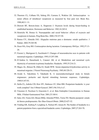 92SERVA, W.A.D.
32. Thurston CL, Culhane ES, Suberg SN, Carstens E, Watkins LR. Antinociception vs
motor effects of intrathecal vasopressin as measured by four pain test. Brain Res.
1988;463:1–11.
33. Drewett RF, Bowen-Jones A, Dogterom J. Oxytocin levels during breast-feeding in
established lactation. Hormones and Behavior. 1982;16:245-8.
34. Heinrichs M, Domes G. Neuropeptides and social behavior: effects of oxytocin and
vasopressin in humans. Prog Brain Res. 2008;170:337-50.
35. Ramos CV, Almeida JAG. Alegações maternas para o desmame: estudo qualitativo. J
Pediatr. 2003;79:385-90.
36. Zacur HA, Gray RH. Contraception during lactation. Contemporary Ob/Gyn. 1992;37:13-
28.
37. Fioroni L, Martignoni E, Facchinetti F. Changes of neuroendocrine axes in patients with
menstrual migraine. Cephalalgia. 1995;15:297-300.
38. D`Andrea G, Hasselmark L, Cananzi AR, et al. Metabolism and menstrual cycle
rhytmicity of serotonin in primary headaches. Headache. 1995;35:216-21.
39. Magos AL, Brincat M, Zikha EJ, Studd JWW. Serum dopamine-b-hydroxilase activity in
menstrual migraine. J Neurol Neurosurg Psychiatry. 1985;48:328-31.
40. Awaki E, Takeshima T, Takahashi K. A neuroendocrinological study in female
migraneurs: prolactin and thyroid stimulting hormone responses. Cephalalgia.
1989;9:187-93.
41. Stella CL, Jodicke CD, How HY, Harkness UF, Sibai BM. Postpartum headache: is your
work complete? Am J Obstet Gynecol. 2007;196:318.e1-e7.
42. Vincenzo Z, Nicolussi S, Giacomin C, et al. Beta Endorphin Concentrations in Human
Milk. J Pediatr Gastroenterol Nutr. 2001;33:160-4.
43. Sales AN, Vieira GO, Moura MSQ, Almeida PTMA, Vieira TO. Mastite puerperal: estudo
de fatores predisponentes. Rev Bras Ginecol Obstet. 2000;22:627-32.
44. Vinding GR, Zeeberg P, Lyngberg A, Nielsen RT, Jensen R. The burden of headache in a
patient population from a specialized headache centre. Cephalalgia. 2007;27:263-70.
 