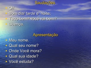 •
•
•
•
•
•
•
•
•

Saudações

Oi!
Bom dia/ tarde e noite;
Tudo bem? você vai bem?
Licença.
Apresentação

Meu nome.
Qual seu nome?
Onde Você mora?
Qual sua idade?
Você estuda?

 