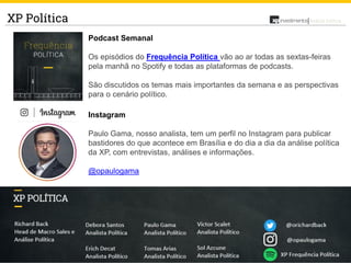 22
Análise PolíticaXP Política
Podcast Semanal
Os episódios do Frequência Política vão ao ar todas as sextas-feiras
pela manhã no Spotify e todas as plataformas de podcasts.
São discutidos os temas mais importantes da semana e as perspectivas
para o cenário político.
Instagram
Paulo Gama, nosso analista, tem um perfil no Instagram para publicar
bastidores do que acontece em Brasília e do dia a dia da análise política
da XP, com entrevistas, análises e informações.
@opaulogama
 